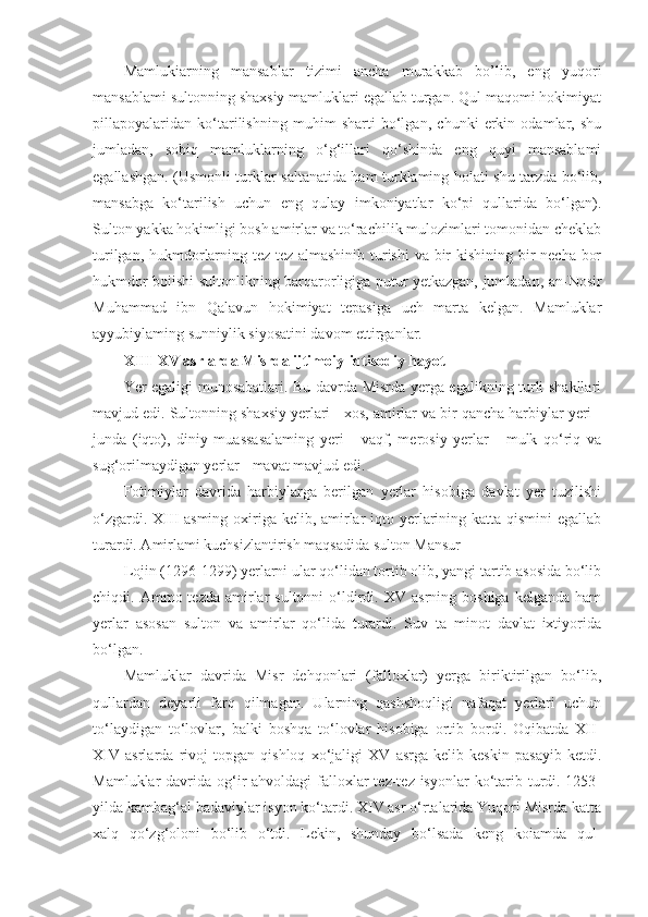 Mamlukiarning   mansablar   tizimi   ancha   murakkab   bo’lib,   eng   yuqori
mansablami sultonning shaxsiy mamluklari egallab turgan. Qul maqomi hokimiyat
pillapoyalaridan   ko‘tarilishning   muhim   sharti   bo‘lgan,   chunki   erkin   odamlar,   shu
jumladan,   sobiq   mamluklarning   o‘g‘illari   qo‘shinda   eng   quyi   mansablami
egallashgan. (Usmonli turklar saltanatida ham turklaming holati shu tarzda bo‘lib,
mansabga   ko‘tarilish   uchun   eng   qulay   imkoniyatlar   ko‘pi   qullarida   bo‘lgan).
Sulton yakka hokimligi bosh amirlar va to‘rachilik mulozimlari tomonidan cheklab
turilgan, hukmdorlarning tez-tez almashinib turishi  va bir  kishining bir  necha bor
hukmdor boiishi sultonlikning barqarorligiga putur yetkazgan, jumladan, an-Nosir
Muhammad   ibn   Qalavun   hokimiyat   tepasiga   uch   marta   kelgan.   Mamluklar
ayyubiylaming sunniylik siyosatini davom ettirganlar.
XIII-XV asrlarda Misrda ijtimoiy-iqtisodiy hayot
Yer egaligi munosabatlari. Bu davrda Misrda yerga egalikning turli shakllari
mavjud edi. Sultonning shaxsiy yerlari - xos, amirlar va bir qancha harbiylar yeri -
junda   (iqto),   diniy   muassasalaming   yeri   -   vaqf,   merosiy   yerlar   -   mulk   qo‘riq   va
sug‘orilmaydigan yerlar - mavat mavjud edi.
Fotimiylar   davrida   harbiylarga   berilgan   yerlar   hisobiga   davlat   yer   tuzilishi
o‘zgardi. XIII asming oxiriga kelib, amirlar iqto yerlarining katta qismini  egallab
turardi. Amirlami kuchsizlantirish maqsadida sulton Mansur
Lojin (1296-1299) yerlarni ular qo‘lidan tortib olib, yangi tartib asosida bo‘lib
chiqdi.  Ammo  tezda  amirlar  sultonni   o‘ldirdi.  XV  asrning  boshiga  kelganda   ham
yerlar   asosan   sulton   va   amirlar   qo‘lida   turardi.   Suv   ta   minot   davlat   ixtiyorida
bo‘lgan.
Mamluklar   davrida   Misr   dehqonlari   (falloxlar)   yerga   biriktirilgan   bo‘lib,
qullardan   deyarli   farq   qilmagan.   Ularning   qashshoqligi   nafaqat   yerlari   uchun
to‘laydigan   to‘lovlar,   balki   boshqa   to‘lovlar   hisobiga   ortib   bordi.   Oqibatda   XII-
XIV   asrlarda   rivoj   topgan   qishloq   xo‘jaligi   XV   asrga   kelib   keskin   pasayib   ketdi.
Mamluklar  davrida og‘ir  ahvoldagi  falloxlar  tez-tez isyonlar  ko‘tarib turdi. 1253-
yilda kambag‘al badaviylar isyon ko‘tardi. XIV asr o‘rtalarida Yuqori Misrda katta
xalq   qo‘zg‘oloni   bo‘lib   o‘tdi.   Lekin,   shunday   bo‘lsada   keng   koiamda   qul- 