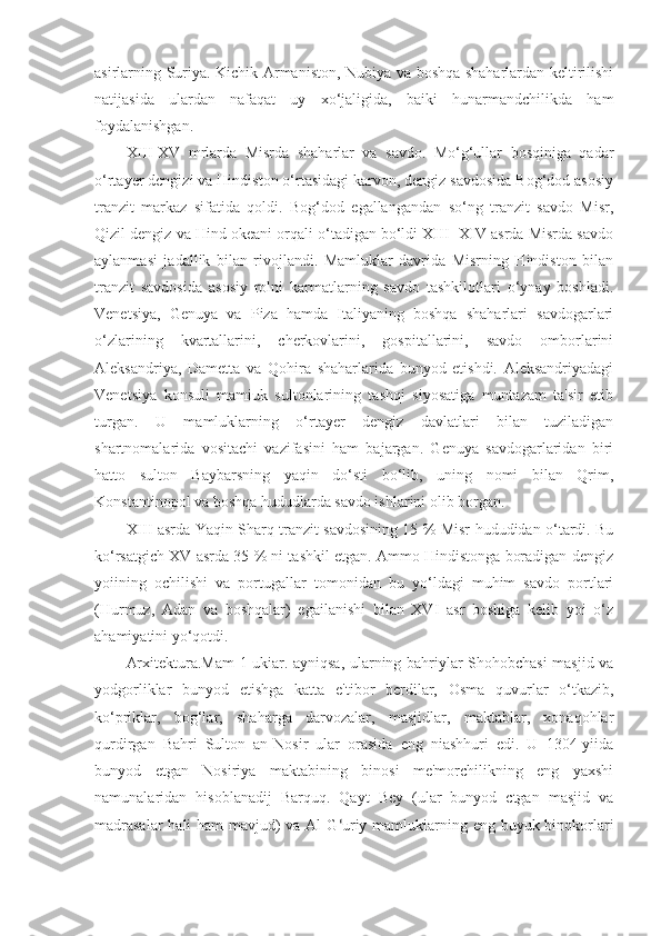 asirlarning Suriya. Kichik Armaniston, Nubiya va boshqa shaharlardan keltirilishi
natijasida   ulardan   nafaqat   uy   xo‘jaligida,   baiki   hunarmandchilikda   ham
foydalanishgan.
XIII-XV   mrlarda   Misrda   shaharlar   va   savdo.   Mo‘g‘ullar   bosqiniga   qadar
o‘rtayer dcngizi va Hindiston o‘rtasidagi karvon, dengiz savdosida Bog‘dod asosiy
tranzit   markaz   sifatida   qoldi.   Bog‘dod   egallangandan   so‘ng   tranzit   savdo   Misr,
Qizil dengiz va Hind okeani orqali o‘tadigan bo‘ldi XIII- XIV asrda Misrda savdo
aylanmasi   jadallik   bilan   rivojlandi.   Mamluklar   davrida   Misrning   Hindiston   bilan
tranzit   savdosida   asosiy   rolni   karmatlarning   savdo   tashkilotlari   o‘ynay   boshladi.
Venetsiya,   Genuya   va   Piza   hamda   Italiyaning   boshqa   shaharlari   savdogarlari
o‘zlarining   kvartallarini,   cherkovlarini,   gospitallarini,   savdo   omborlarini
Aleksandriya,   Dametta   va   Qohira   shaharlarida   bunyod   etishdi.   Aleksandriyadagi
Venetsiya   konsuli   mamiuk   sultonlarining   tashqi   siyosatiga   muntazam   ta'sir   etib
turgan.   U   mamluklarning   o‘rtayer   dengiz   davlatlari   bilan   tuziladigan
shartnomalarida   vositachi   vazifasini   ham   bajargan.   Genuya   savdogarlaridan   biri
hatto   sulton   Baybarsning   yaqin   do‘sti   bo‘lib,   uning   nomi   bilan   Qrim,
Konstantinopol va boshqa hududlarda savdo ishlarini olib borgan.
XIII asrda Yaqin Sharq tranzit savdosining 15 % Misr hududidan o‘tardi. Bu
ko‘rsatgich XV asrda 35 % ni tashkil etgan. Ammo Hindistonga boradigan dengiz
yoiining   ochilishi   va   portugallar   tomonidan   bu   yo‘ldagi   muhim   savdo   portlari
(Hurmuz,   Adan   va   boshqalar)   egailanishi   bilan   XVI   asr   boshiga   kelib   yoi   o‘z
ahamiyatini yo‘qotdi.
Arxitektura.Mam 1 ukiar. ayniqsa, ularning bahriylar Shohobchasi masjid va
yodgorliklar   bunyod   etishga   katta   e'tibor   berdilar,   Osma   quvurlar   o‘tkazib,
ko‘priklar,   bog‘lar,   shaharga   darvozalar,   masjidlar,   maktablar,   xonaqohlar
qurdirgan   Bahri   Sulton   an-Nosir   ular   orasida   eng   niashhuri   edi.   U   1304-yiida
bunyod   etgan   Nosiriya   maktabining   binosi   me'morchilikning   eng   yaxshi
namunalaridan   hisoblanadij   Barquq.   Qayt   Bey   (ular   bunyod   ctgan   masjid   va
madrasalar  hali ham  mavjud) va Al- G ‘ uriy mamlukiarning eng buyuk binokorlari 