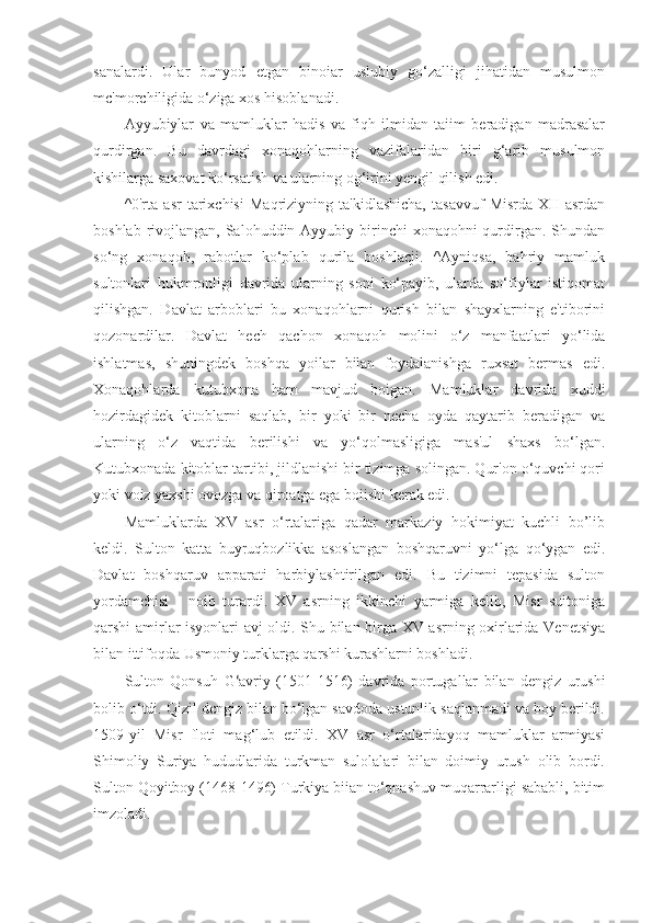 sanalardi.   Ular   bunyod   etgan   binoiar   uslubiy   go‘zalligi   jihatidan   musulmon
mc'morchiligida o‘ziga xos hisoblanadi.
Ayyubiylar   va   mamluklar   hadis   va   fiqh   ilmidan   taiim   beradigan   madrasalar
qurdirgan.   Bu   davrdagi   xonaqohlarning   vazifalaridan   biri   g‘arib   musulmon
kishilarga saxovat ko‘rsatish va ularning og‘irini yengil qilish edi.
^0'rta   asr   tarixchisi   Maqriziyning   ta'kidlashicha,   tasavvuf   Misrda   XII   asrdan
boshlab rivojlangan, Salohuddin Ayyubiy birinchi  xonaqohni  qurdirgan. Shundan
so‘ng   xonaqoh,   rabotlar   ko‘plab   qurila   boshlacji.   ^Ayniqsa,   bahriy   mamluk
sultonlari   hukmronligi   davrida   ularning   soni   ko‘payib,   ularda   so‘fiylar   istiqomat
qilishgan.   Davlat   arboblari   bu   xonaqohlarni   qurish   bilan   shayxlarning   e'tiborini
qozonardilar.   Davlat   hech   qachon   xonaqoh   molini   o‘z   manfaatlari   yo‘lida
ishlatmas,   shuningdek   boshqa   yoilar   bilan   foydalanishga   ruxsat   bermas   edi.
Xonaqohlarda   kutubxona   ham   mavjud   boigan.   Mamluklar   davrida   xuddi
hozirdagidek   kitoblarni   saqlab,   bir   yoki   bir   necha   oyda   qaytarib   beradigan   va
ularning   o‘z   vaqtida   berilishi   va   yo‘qolmasligiga   mas'ul   shaxs   bo‘lgan.
Kutubxonada kitoblar tartibi, jildlanishi bir tizimga solingan. Qur'on o‘quvchi qori
yoki voiz yaxshi ovozga va qiroatga ega boiishi kerak edi.
Mamluklarda   XV   asr   o‘rtalariga   qadar   markaziy   hokimiyat   kuchli   bo’lib
keldi.   Sulton   katta   buyruqbozlikka   asoslangan   boshqaruvni   yo‘lga   qo‘ygan   edi.
Davlat   boshqaruv   apparati   harbiylashtirilgan   edi.   Bu   tizimni   tepasida   sulton
yordamchisi   -   noib   turardi.   XV   asrning   ikkinchi   yarmiga   kelib,   Misr   suitoniga
qarshi amirlar isyonlari avj oldi. Shu bilan birga XV asrning oxirlarida Venetsiya
bilan ittifoqda Usmoniy turklarga qarshi kurashlarni boshladi.
Sulton   Qonsuh   G ‘ avriy   (1501-1516)   davrida   portugallar   bilan   dengiz   urushi
bolib o‘tdi. Qizil dcngiz bilan bo‘lgan savdoda ustunlik saqlanmadi va boy berildi.
1509-yil   Misr   floti   mag‘lub   etildi.   XV   asr   o‘rtalaridayoq   mamluklar   armiyasi
Shimoliy   Suriya   hududlarida   turkman   sulolalari   bilan   doimiy   urush   olib   bordi.
Sulton Qoyitboy (1468-1496) Turkiya biian to‘qnashuv muqarrarligi sababli, bitim
imzoladi. 