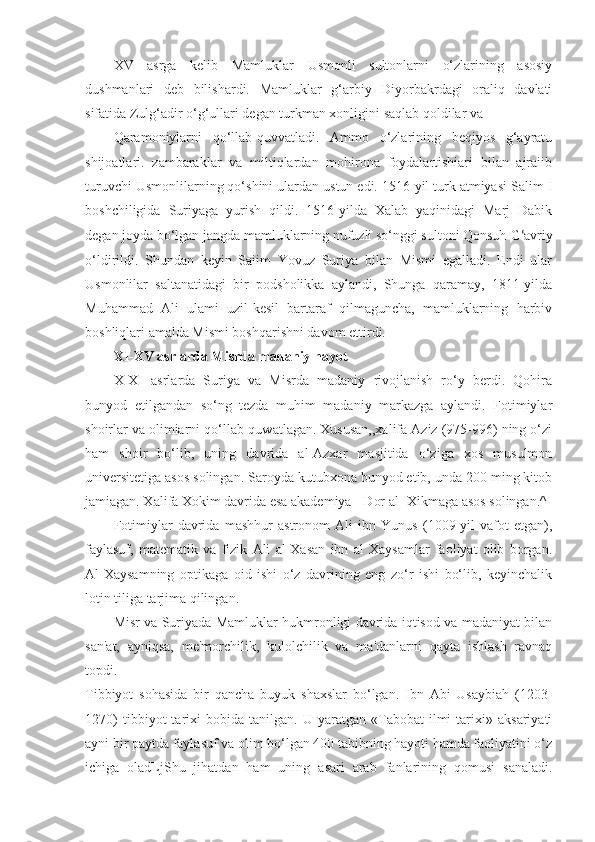 XV   asrga   kelib   Mamluklar   Usmonli   sultonlarni   o‘zlarining   asosiy
dushmanlari   deb   bilishardi.   Mamluklar   g‘arbiy   Diyorbakrdagi   oraliq   davlati
sifatida Zulg‘adir o‘g‘ullari degan turkman xonligini saqlab qoldilar va
Qaramoniylarni   qo‘llab-quvvatladi.   Ammo   o‘zlarining   beqiyos   g‘ayratu
shijoatlari.   zambaraklar   va   miltiqlardan   mohirona   foydalartishiari   bilan   ajraiib
turuvchi Usmonlilarning qo‘shini ulardan ustun edi. 1516-yil turk atmiyasi Salim I
boshchiligida   Suriyaga   yurish   qildi.   1516-yilda   Xalab   yaqinidagi   Marj   Dabik
degan joyda bo‘lgan jangda mamluklarning nufuzli so‘nggi sultoni Qonsuh  G ‘ avriy
o‘ldirildi.   Shundan   keyin   Saiim   Yovuz   Suriya   bilan   Mismi   egalladi.   Endi   ular
Usmonlilar   saltanatidagi   bir   podsholikka   aylandi,   Shunga   qaramay,   1811-yilda
Muhammad   Ali   ulami   uzil-kesil   bartaraf   qilmaguncha,   mamluklarning   harbiv
boshliqlari amalda Mismi boshqarishni davom ettirdi.
XI-XV asrlarda Misrda madaniy hayot
X-XI   asrlarda   Suriya   va   Misrda   madaniy   rivojlanish   ro‘y   berdi.   Qohira
bunyod   etilgandan   so‘ng   tezda   muhim   madaniy   markazga   aylandi.   Fotimiylar
shoirlar va olimiarni qo‘llab-quwatlagan. Xususan,,xalifa Aziz (975-996) ning o‘zi
ham   shoir   bo‘lib,   uning   davrida   al-Azxar   masjitida   o‘ziga   xos   musulmon
universitetiga asos solingan. Saroyda kutubxona bunyod etib, unda 200 ming kitob
jamiagan. Xalifa Xokim davrida esa akademiya - Dor al- Xikmaga asos solingan.^
Fotimiylar   davrida   mashhur   astronom   Ali   ibn   Yunus   (1009-yil   vafot   etgan),
faylasuf,   matematik   va   fizik   Ali   al-Xasan   ibn   al   Xaysamlar   faoliyat   olib   borgan.
Al-Xaysamning   optikaga   oid   ishi   o‘z   davrining   eng   zo‘r   ishi   bo‘lib,   keyinchalik
lotin tiliga tarjima qilingan.
Misr va Suriyada Mamluklar hukmronligi davrida iqtisod va madaniyat bilan
san'at,   ayniqsa,   me'morchilik,   kulolchilik   va   ma'danlarni   qayta   ishlash   ravnaq
topdi.
Tibbiyot   sohasida   bir   qancha   buyuk   shaxslar   bo‘lgan.   Ibn   Abi   Usaybiah   (1203-
1270)   tibbiyot   tarixi   bobida   tanilgan.  U   yaratgan  «Tabobat   ilmi   tarixi»   aksariyati
ayni bir paytda faylasuf va olim bo‘lgan 400 tabibning hayoti hamda faoliyatini o‘z
ichiga   oladLjShu   jihatdan   ham   uning   asari   arab   fanlarining   qomusi   sanaladi. 