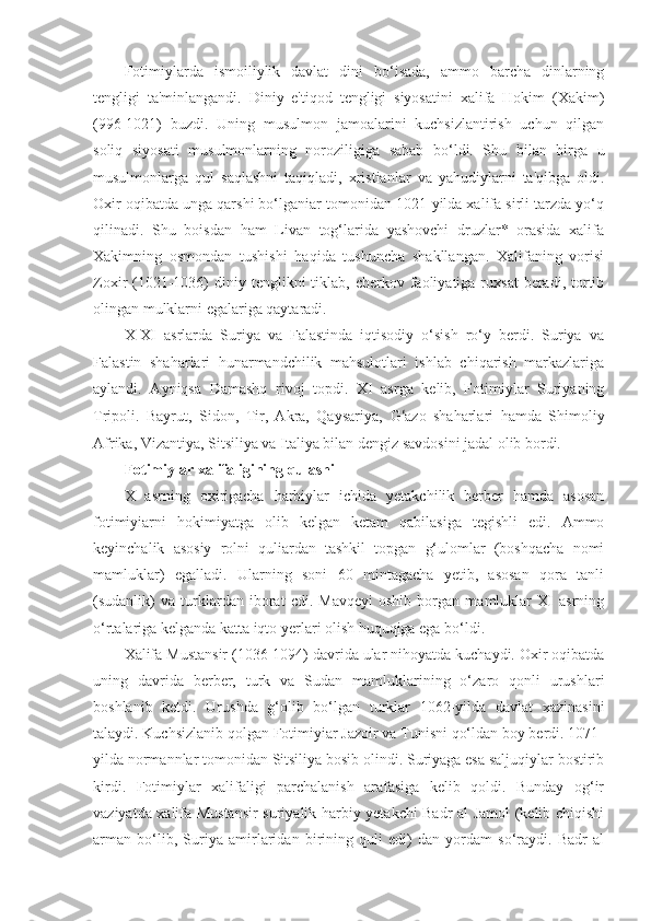 Fotimiylarda   ismoiliylik   davlat   dini   bo‘isada,   ammo   barcha   dinlarning
tengligi   ta'minlangandi.   Diniy   e'tiqod   tengligi   siyosatini   xalifa   Hokim   (Xakim)
(996-1021)   buzdi.   Uning   musulmon   jamoalarini   kuchsizlantirish   uchun   qilgan
soliq   siyosati   musulmonlarning   noroziligiga   sabab   bo‘ldi.   Shu   bilan   birga   u
musulmonlarga   qul   saqlashni   taqiqladi,   xristianlar   va   yahudiylarni   ta'qibga   oldi.
Oxir oqibatda unga qarshi bo‘lganiar tomonidan 1021-yilda xalifa sirli tarzda yo‘q
qilinadi.   Shu   boisdan   ham   Livan   tog‘larida   yashovchi   druzlar*   orasida   xalifa
Xakimning   osmondan   tushishi   haqida   tushuncha   shakllangan.   Xalifaning   vorisi
Zoxir  (1021-1036)   diniy  tenglikni  tiklab,  cherkov faoliyatiga ruxsat   beradi, tortib
olingan mulklarni egalariga qaytaradi.
X-XI   asrlarda   Suriya   va   Falastinda   iqtisodiy   o‘sish   ro‘y   berdi.   Suriya   va
Falastin   shaharlari   hunarmandchilik   mahsulotlari   ishlab   chiqarish   markazlariga
aylandi.   Ayniqsa   Damashq   rivoj   topdi.   XI   asrga   kelib,   Fotimiylar   Suriyaning
Tripoli.   Bayrut,   Sidon,   Tir,   Akra,   Qaysariya,   G ‘ azo   shaharlari   hamda   Shimoliy
Afrika, Vizantiya, Sitsiliya va Italiya bilan dengiz savdosini jadal olib bordi.
Fotimiylar xalifaligining qulashi
X   asrning   oxirigacha   harbiylar   ichida   yetakchilik   berber   hamda   asosan
fotimiyiarni   hokimiyatga   olib   kelgan   ketam   qabilasiga   tegishli   edi.   Ammo
keyinchalik   asosiy   rolni   quliardan   tashkil   topgan   g‘ulomlar   (boshqacha   nomi
mamluklar)   egalladi.   Ularning   soni   60   mintagacha   yetib,   asosan   qora   tanli
(sudanlik)   va   turklardan   iborat   cdi.   Mavqeyi   oshib   borgan   mamluklar   XI   asrning
o‘rtalariga kelganda katta iqto yerlari olish huquqiga ega bo‘ldi.
Xalifa Mustansir (1036-1094) davrida ular nihoyatda kuchaydi. Oxir oqibatda
uning   davrida   berber,   turk   va   Sudan   mamluklarining   o‘zaro   qonli   urushlari
boshlanib   ketdi.   Urushda   g‘olib   bo‘lgan   turklar   1062-yilda   davlat   xazinasini
talaydi. Kuchsizlanib qolgan Fotimiyiar Jazoir va Tunisni qo‘ldan boy berdi. 1071-
yilda normannlar tomonidan Sitsiliya bosib olindi. Suriyaga esa saljuqiylar bostirib
kirdi.   Fotimiylar   xalifaligi   parchalanish   arafasiga   kelib   qoldi.   Bunday   og‘ir
vaziyatda xalifa Mustansir  suriyalik harbiy yetakchi Badr al Jamol (kelib chiqishi
arman   bo‘lib,   Suriya   amirlaridan   birining   quli   edi)   dan   yordam   so‘raydi.   Badr   al 