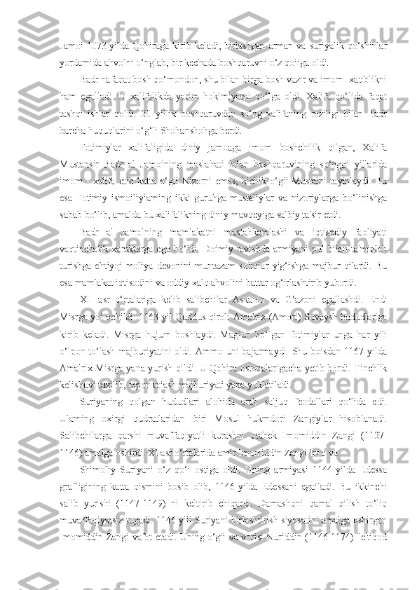 Jamoi  1073-yilda  Qohiraga   kirib  keladi,  birlashgan   arman  va   suriyalik  qo‘shinlar
yordamida ahvolni o‘nglab, bir kechada boshqaruvni o‘z qoiiga oldi.
Badr nafaqat bosh qo‘mondon, shu bilan birga bosh vazir va imom- xatiblikni
ham   egalladi.   U   xalifalikda   yarim   hokimiyatni   qo‘lga   oldi.   Xalifa   qo‘lida   faqat
tashqi   ishlar   qoldi.   20   yillik   boshqaruvdan   so‘ng   xalifaning   roziligi   bilan   Badr
barcha huquqlarini o‘g‘li Shohanshohga berdi.
Fotimiylar   xalifaligida   diniy   jamoaga   imom   boshchilik   qilgan,   Xalifa
Mustansir   Badr   al   Jamoining   maslahati   bilan   boshqaruvining   so‘nggi   yillarida
imom   -   xalifa   etib   katta   o‘gii   Nizorni   emas,   kichik   o‘gii   Mustalni   tayinlaydi.   Bu
esa   Fotimiy   ismoiliyiaming   ikki   guruhga-mustaliylar   va   nizoriylarga   bo‘linishga
sabab bo‘lib, amalda bu xalifalikning diniy mavqeyiga salbiy ta'sir etdi.
Badr   al   Jamolning   mamlakatni   mustahkamlashi   va   iqtisodiy   faoliyati
vaqtinchalik  xarakterga   ega   bo‘ldi.  Doimiy   ravishda   armiyani   pul   bilan   ta'minlab
turishga   ehtiyoj   moliya   devonini   muntazam   soliqlar   yig‘ishga   majbur   qilardi.   Bu
esa mamlakat iqtisodini va oddiy xalq ahvolini battar og‘irlashtirib yubordi.
XII   asr   o‘rtalariga   kelib   salibchilar   Askalon   va   G ‘ azo ni   egallashdi.   Endi
Misrga yoi ochildi. 1163-yil Quddus qiroli Amalrix (Amori) Suvaysh hududlariga
kirib   keladi.   Misrga   hujum   boshlaydi.   Magiub   bo‘lgan   fotimiylar   unga   har   yili
o‘lpon to‘lash majburiyatini oldi. Ammo uni bajarmaydi. Shu boisdan 1167-yilda
Amalrix Misrga yana yurish qildi. U Qohira ostonalarigacha yetib bordi. Tinchlik
kelishuvi tuzilib, oipon toiash majburiyati yana yuklatiladi.
Suriyaning   qolgan   hududlari   alohida   arab   saljuq   feodallari   qo‘lida   edi.
Ulaming   oxirgi   qudratlaridan   biri   Mosul   hukmdori   Zangiylar   hisoblanadi.
Salibchilarga   qarshi   muvaffaqiyatli   kurashni   otabek   Imomiddin   Zangi   (1127-
1146) amalga oshirdi. XI asr o‘rtalarida amir Imomiddin Zangi Iroq va
Shimoliy   Suriyani   o‘z   qo‘i   ostiga   oldi.   Uning   armiyasi   1144-yilda   Edessa
grafligining   katta   qismini   bosib   olib,   1146-yilda   Edessani   egailadi.   Bu   ikkinchi
salib   yurishi   (1147-1149)   ni   keltirib   chiqardi.   Damashqni   qamal   qilish   to‘liq
muvaffaqiyatsiz tugadi. 1146-yili Suriyani birlashtirish siyosatini amalga oshirgan
Imomiddin Zangi vafot etadi. Uning o‘gii va vorisi Nuriddin (1146-1174) "e'tiqod 