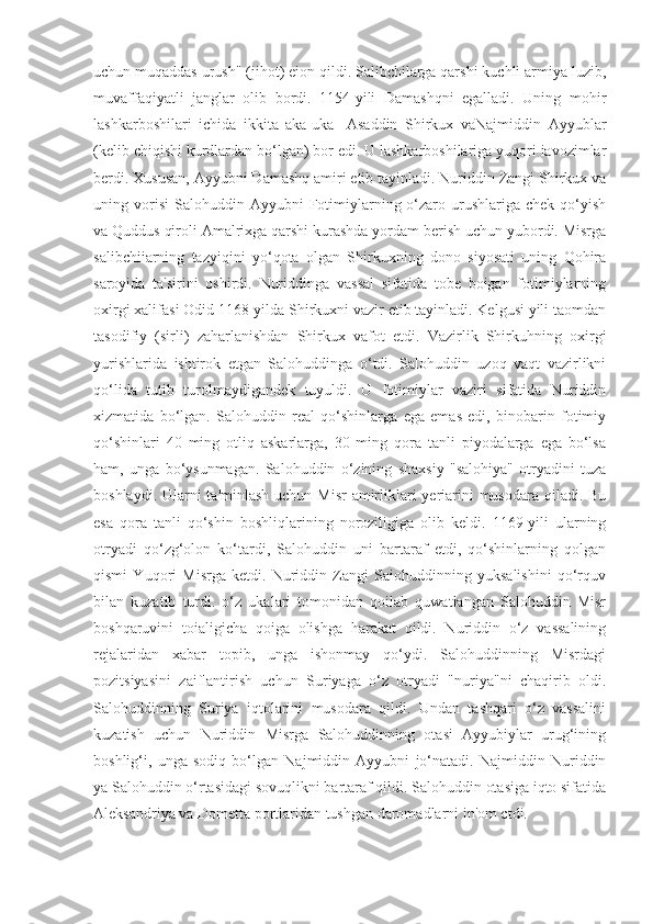 uchun muqaddas urush" (jihot) eion qildi. Salibchilarga qarshi kuchli armiya luzib,
muvaffaqiyatli   janglar   olib   bordi.   1154-yili   Damashqni   egalladi.   Uning   mohir
lashkarboshilari   ichida   ikkita   aka-uka-   Asaddin   Shirkux   vaNajmiddin   Ayyublar
(kelib chiqishi kurdlardan bo‘lgan) bor edi. U lashkarboshilariga yuqori iavozimlar
berdi. Xususan, Ayyubni Damashq amiri etib tayinladi. Nuriddin Zangi Shirkux va
uning  vorisi   Salohuddin  Ayyubni  Fotimiylarning  o‘zaro  urushlariga  chek  qo‘yish
va Quddus qiroli Amalrixga qarshi kurashda yordam berish uchun yubordi. Misrga
salibchiiarning   tazyiqini   yo‘qota   olgan   Shirkuxning   dono   siyosati   uning   Qohira
saroyida   ta'sirini   oshirdi.   Nuriddinga   vassal   sifatida   tobe   boigan   fotimiylarning
oxirgi xalifasi Odid 1168-yilda Shirkuxni vazir etib tayinladi. Kelgusi yili taomdan
tasodifiy   (sirli)   zaharlanishdan   Shirkux   vafot   etdi.   Vazirlik   Shirkuhning   oxirgi
yurishlarida   ishtirok   etgan   Salohuddinga   o‘tdi.   Salohuddin   uzoq   vaqt   vazirlikni
qo‘lida   tutib   turolmaydigandek   tuyuldi.   U   fotimiylar   vaziri   sifatida   Nuriddin
xizmatida   bo‘lgan.   Salohuddin   real   qo‘shinlarga   ega   emas   edi,   binobarin   fotimiy
qo‘shinlari   40   ming   otliq   askarlarga,   30   ming   qora   tanli   piyodalarga   ega   bo‘lsa
ham,   unga   bo‘ysunmagan.   Salohuddin   o‘zining   shaxsiy   "salohiya"   otryadini   tuza
boshlaydi. Ularni  ta'minlash uchun Misr  amirliklari yeriarini musodara qiladi. Bu
esa   qora   tanli   qo‘shin   boshliqlarining   noroziligiga   olib   keldi.   1169-yili   ularning
otryadi   qo‘zg‘olon   ko‘tardi,   Salohuddin   uni   bartaraf   etdi,   qo‘shinlarning   qolgan
qismi   Yuqori   Misrga   ketdi.   Nuriddin   Zangi   Saiohuddinning   yuksalishini   qo‘rquv
bilan   kuzatib   turdi.   o‘z   ukalari   tomonidan   qoilab   quwatlangan   Salohuddin   Misr
boshqaruvini   toialigicha   qoiga   olishga   harakat   qildi.   Nuriddin   o‘z   vassalining
rejalaridan   xabar   topib,   unga   ishonmay   qo‘ydi.   Salohuddinning   Misrdagi
pozitsiyasini   zaiflantirish   uchun   Suriyaga   o‘z   otryadi   "nuriya"ni   chaqirib   oldi.
Salohuddinning   Suriya   iqtolarini   musodara   qildi.   Undan   tashqari   o‘z   vassalini
kuzatish   uchun   Nuriddin   Misrga   Salohuddinning   otasi   Ayyubiylar   urug‘ining
boshlig‘i,   unga   sodiq   bo‘lgan   Najmiddin   Ayyubni   jo‘natadi.   Najmiddin   Nuriddin
ya Salohuddin o‘rtasidagi sovuqlikni bartaraf qildi. Salohuddin otasiga iqto sifatida
Aleksandriya va Dometta portlaridan tushgan daromadlarni in'om ctdi. 