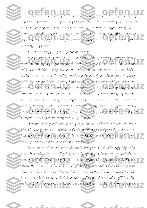 Qora tanii qo‘shinlarni yo‘q qilish bilan birga fotimiylar o‘zining bosh harbiy
tayanchini yo‘qotadi. 1171-yilda g‘ayratli sarkarda Salohuddin armiya va feodallar
qo‘shini   ko‘magida   harbiy   to‘ntarishni   amalga   oshirdi.   So‘nggi   fotimiy   xalifa
Odidni   taxtdan   ag‘darib,   o‘zini   sulton   dcb   e'lon   qildi.   Shu   tariqa   rasman
Ayyubiylar sulolasi (1171-1250) hukmronligi boshlandi. U diniy tarafdan Bog‘dod
xalifasiga buysunardi.
Salohuddin Ayyubiy. Suriya va salibchilar
Suriya   va   salib   yurishlari.   XI   asr   oxiriga   kelib,   Sharqiy   o‘rtayer   dengizi
mamlakatiari   siyosiy   hayotiga   yangi   omil   -   salib   yurishlari   kirib   keldi.   Birinchi
salib   yurishlaridan   so‘ng   Suriya   va   Falastinda   salibchilarning   to‘rtta   davlati:
Quddus   qirolligi,   Tripoli   grafligi,   Antioxiya   knyazligi   va   Edessa   grafligi   yuzaga
keldi.   Salibchilar   davlati   G ‘ arbiy   Yevropa   feodal   huquqlari   asosida   boshqarilgan.
Bunda   asosan   Quddus   qirolligida   yaratilgan   "Quddus   assislari"ga   tayanilgan.
Birinchi   salib   yurishlaridan   so‘ng   Vizantiya   salibchilarning   yordamida
saljuqiylardan   Kichik   Osiyoning   qirg‘oq   bo‘yi   hududlarini   olib   qo‘ydi.   Uchinchi
salib   yurishlari   davrida   salibchilar   Kipr   orolini   egallashdi.   Bu   yerda   fransuz
feodaliari   tomonidan   Kipr   qirolligiga   (1191-1489)   asos   solindi.   Salibchilar
Suriyaning sharqiy qismlarinigina egallay olishmadi.
Birinchi   salib   yurishidan   so‘ng   yuzaga   kelgan   salibchilar   davlatlari   Yaqin
Sharqda   yuz   yiidan   ortiq   davrda   saqlanib   qolishining   asosiy   sabablaridan   biri   bu
hududdagi   amir   va   otabeklar   o‘zlarining   ichki   ishiari   bilan   band   bo‘lgani,
saljuqiylarda esa o‘zaro urushlar avj olganida edi.
Shirkuxning o‘limidan so‘ng Misrda hokimiyatni Salohuddin Ayyubiy qo‘lga
oldi.   Salohuddin   hukmronligining   birinchi   yilidayoq   bosqinchilik   yurishlarini
amalga   oshirdi.   1172-1173-yilIar   qo‘mondon   Baxouddin   Qaraqamush   Afrikadagi
Barku   va   Tripolini   istilo   qildi.   1174-yilda   Misr   armiyasi   Salohuddinning   akasi
Turonshoh boshchiligidagi Yamanni bosib oldi. Bu yurishiardan maqsad Nuriddin
bilan kurashdagi tasodifiy niagiubiyatdan qutulish edi. Ammo ushbu yili Nuriddin
vafot   etdi.   Uning   vassallari   Suriya   uchun   kurashdi.   Nuriddinning   vorisi   voyaga 