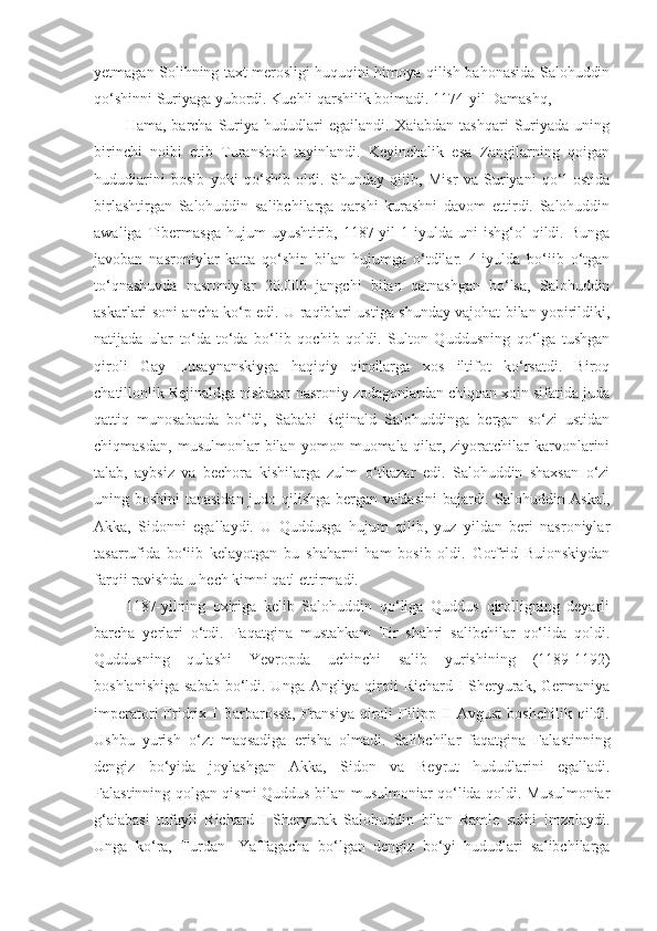 yetmagan Solihning taxt merosligi huquqini himoya qilish bahonasida Salohuddin
qo‘shinni Suriyaga yubordi. Kuehli qarshilik boimadi. 1174-yil Damashq,
Hama,   barcha   Suriya  hududlari   egailandi.   Xaiabdan   tashqari   Suriyada   uning
birinchi   noibi   etib   Turanshoh   tayinlandi.   Keyinchalik   esa   Zangilarning   qoigan
hududiarini   bosib   yoki   qo‘shib   oldi.   Shunday   qiiib,   Misr   va   Suriyani   qo‘l   ostida
birlashtirgan   Salohuddin   salibchilarga   qarshi   kurashni   davom   ettirdi.   Salohuddin
awaliga   Tibermasga   hujum   uyushtirib,   1187-yil   1-iyulda   uni   ishg‘ol   qildi.   Bunga
javoban   nasroniylar   katta   qo‘shin   bilan   hujumga   o‘tdilar.   4-iyulda   bo‘iib   o‘tgan
to‘qnashuvda   nasroniylar   20.000   jangchi   bilan   qatnashgan   bo‘lsa,   Salohuddin
askarlari soni ancha ko‘p edi. U raqiblari ustiga shunday vajohat bilan yopirildiki,
natijada   ular   to‘da-to‘da   bo‘lib   qochib   qoldi.   Sulton   Quddusning   qo‘lga   tushgan
qiroli   Gay   Lusaynanskiyga   haqiqiy   qirollarga   xos   iltifot   ko‘rsatdi.   Biroq
chatillonlik Rejinaldga nisbatan nasroniy zodagonlardan chiqqan xoin sifatida juda
qattiq   munosabatda   bo‘ldi,   Sababi   Rejinald   Salohuddinga   bergan   so‘zi   ustidan
chiqmasdan,   musulmonlar   bilan   yomon   muomala   qilar,   ziyoratchilar   karvonlarini
talab,   aybsiz   va   bechora   kishilarga   zulm   o‘tkazar   edi.   Salohuddin   shaxsan   o‘zi
uning boshini  tanasidan judo qilishga bergan va'dasini  bajardi. Salohuddin Askal,
Akka,   Sidonni   egallaydi.   U   Quddusga   hujum   qilib,   yuz   yildan   beri   nasroniylar
tasarrufida   bo‘iib   kelayotgan   bu   shaharni   ham   bosib   oldi.   Gotfrid   Buionskiydan
farqii ravishda u hech kimni qatl ettirmadi.
1187-yilning   oxiriga   kelib   Salohuddin   qo‘liga   Quddus   qirolligning   deyarli
barcha   yerlari   o‘tdi.   Faqatgina   mustahkam   Tir   shahri   salibchilar   qo‘lida   qoldi.
Quddusning   qulashi   Yevropda   uchinchi   salib   yurishining   (1189-1192)
boshlanishiga sabab  bo‘ldi. Unga Angliya qiroii  Richard I Sheryurak, Germaniya
imperatori   Fridrix   I   Barbarossa,   Fransiya   qiroli   Filipp  II   Avgust   boshchilik   qildi.
Ushbu   yurish   o‘zt   maqsadiga   erisha   olmadi.   Salibchilar   faqatgina   Falastinning
dengiz   bo‘yida   joylashgan   Akka,   Sidon   va   Beyrut   hududlarini   egalladi.
Falastinning qolgan qismi Quddus bilan musulmoniar qo‘lida qoldi. Musulmoniar
g‘aiabasi   tufayli   Richard   I   Sheryurak   Salohuddin   bilan   Ramle   sulhi   imzolaydi.
Unga   ko‘ra,   Turdan-   Yaffagacha   bo‘lgan   dengiz   bo‘yi   hududlari   salibchilarga 