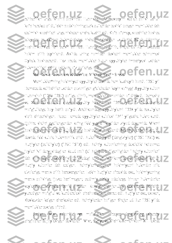 rahbarlikni unga ishonib topshirdi. Turonshoh o‘z mavqeyini saqlab qolish uchun
ko‘p harakat qildi, lekin podshohning turk qullaridan tashkil topgan mamluklar deb
atalmish soqchilari unga nisbatan ancha kuchli edi. Ko‘p o‘tmay, soqchilar boshqa
talaygina   musulmon   hukmdorlarga   nisbatan   ishlatgan   usullarini   Salohuddinning
nochor vorisiga ham qarshi qo‘iladi. Turonshoh oidirilib, Shajar ad-Dur muvaqqat
hokim   qilib   tayinlandi.   Aslida   uning   nomidan   davlatni   mamluklar   rahnomasi
Oybak   boshqarardi.   Tez   orada   mamluklar   butun   ayyubiylar   imperiyasi   ustidan
hukmronlikni ochiq-oshkora o‘z qoilariga oldi. 
Mamluklar boshqaruvi davrida Misr va Yaqin Sharq
Mamluklar*ning hokimiyati ayyubiylar davrida ham kuchayib bordi. 1250-yil
Damettada salibchilar ustidan qozonilgan g‘alabadan keyin so‘nggi Ayyubiy sulton
Turonshoh (1249-1250) qo‘lga olinib, mamluklar tomonidan o‘ldiriladi. Damashq
va   Xalabda   saqlanib   qolgan   ayyubiy   hukmdorlar   1260-   yili   o‘z   hududlarini
mo‘g‘ullarga   boy   berib   qo‘ydi.   Arabistondagi   ayyubiylarni   1228-yilda   rasuliylar
siqib   chiqarishgan.   Faqat   Hamada   ayyubiylar   sulolasi   1341-yilgacha   huknt   surdi.
Qohira   shahri   egallangandan   so‘ng   ikki   yuz   ellik   yildan   ziyod   davomida   Misrni
boshqargan mamluklar sulolasining boshqaruvi boshlandi. Mamluklarda o‘tgan bu
davrda ikki suloia hukmronlik qiidi. Bular Bahriylar (dengiziylar) (1250-1390) va
Burjiyiar   (qal'aliylar)   (1390-1517)   edi.   Bahriy   sultonlarining   dastlabki   istiqomat
joylari Nil daryosidagi ar-Raud oroli (al-Bahr)da bo‘lganligidan "Bahriy sultonlar"
deb   nom   olgan,   ikkinchisi   Qohiradagi   ai-Burj   istehkomidan   bo‘lganligi   uchun
Burjiy   sultonlar   deb   atalgan.   Bahriylar   umuman   hokimiyatni   hukmdor   oila
a'zolariga   meros   qilib   beraverganlar.   Lekin   burjiylar   o‘rtasida   esa,   hokimiyatning
meros   qolishiga   ijozat   berilmagan;   qadimiy   turkiy   odatlarga   binoan   hukmdorlar
saylangan.   Bahriylar   etnik   jihatdan   Rossiyaning   janubiy   dashtiarida   ko‘chib
yuradigan mo‘g‘ul va kurd aralash qipchoqlardan iborat edi. Burjiylar esa, asosan,
Kavkazdan kelgan cherkaslar edi. Bahriylardan bo‘lgan Shajar ud-Dur 1250-yilda
mamluklar taxtiga o‘tirdi.
Suriya,   Misr   sultonligi   va   mo‘g‘ullar.   o‘rtayer   dengizining   sharqiy
qirg‘oqlarida joylashgan davlatlar - Misr, Suriya va Kichik Armanistoni XIII asrda 