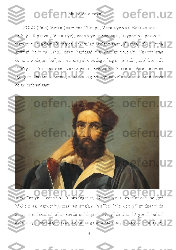                                        1.1.Marko Polo hoyoti
       POLO   ( Polo ) Marko (taxminan 1254-yil, Venetsiya yoki Korkula oroli —
1324-yil   8-yanvar,   Venetsiya),   venetsiyalik   savdogar,   sayyoh   va   yozuvchi.
Markoning tug'ilganlik haqidagi hujjatlari saqlanmagan, shuning uchun uning
tarjimai   holining   ushbu   davri   haqidagi   ma'lumotlar   noto'g'ri.   Taxminlarga
ko'ra,   u   zodagon   bo'lgan,   venetsiyalik   zodagonlarga   mansub,   gerbi   bor   edi.
1254-yil   15-sentyabrda   venetsiyalik   savdogar   Nikkolo   Polo   oilasida
tug'ilgan.   Onasini tanimadi, chunki u tug'ish paytida vafot etdi. Bolani otasi va
xolasi tarbiyalagan.
Muvaffaqiyatli   venetsiyalik   savdogarlar,   Dalmatiya   slavyanlaridan   bo'lgan
Nikkolo   va   Markoning   otasi   va   amakisi   Maffeo   Polo   ko'p   yillar   davomida
Sharq   mamlakatlari   bilan   savdo   qilishgan.   1271-yilda   ular   17   yoshli   bolani
o'zlarining navbatdagi savdo korxonasiga olib ketishdi, bu deyarli chorak asr
4 