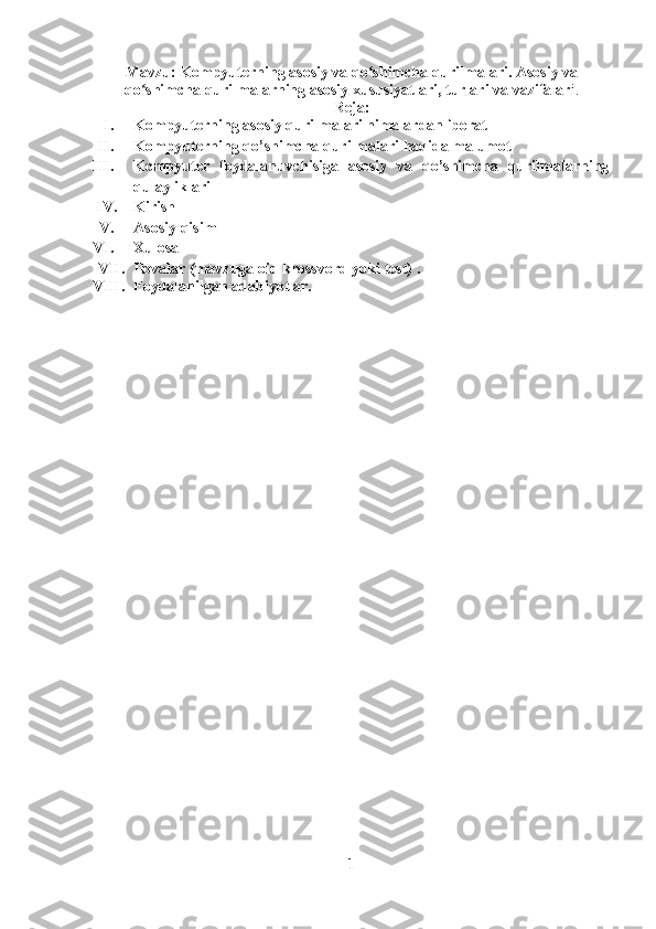 Mavzu:  K ompyuterning asosiy va qo shimcha qurilmalari. Asosiy vaʻ
qo shimcha qurilmalarning asosiy xususiyatlari, turlari va vazifalar	
ʻ i. 
Reja:
I. Kompyuterning asosiy qurilmalari nimalardan iborat
II. Kompyuterning qo’shimcha qurilmalari haqida malumot
III. Kompyuter   foydalanuvchisiga   asosiy   va   qo’shimcha   qurilmalarning
qulayliklari
IV. Kirish
V. Asosiy qisim
VI. Xulosa
VII. Ilovalar (mavzuga oid krossvord yoki test) .
VIII. Foydalanilgan adabiyotlar.
1 