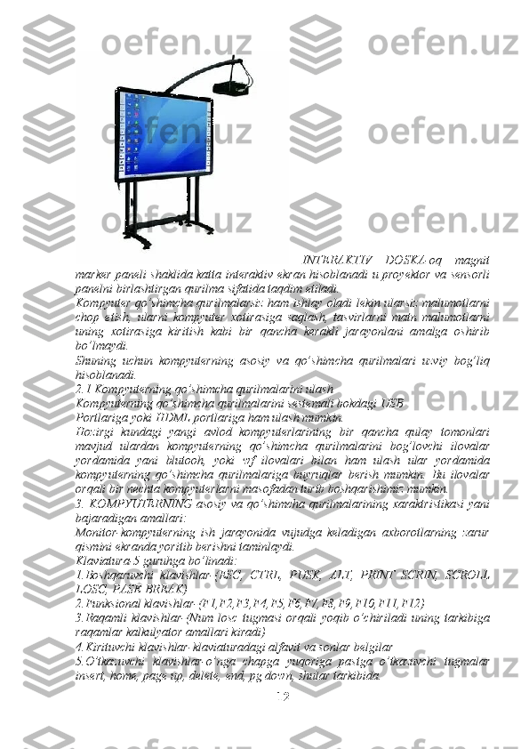   INTERAKTIV   DOSKA-oq   magnit
marker paneli shaklida katta interaktiv ekran hisoblanadi u proyektor va sensorli
panelni birlashtirgan qurilma sifatida taqdim etiladi.
Kompyuter qo’shimcha qurilmalarsiz ham ishlay oladi lekin ularsiz malumotlarni
chop   etish,   ularni   kompyuter   xotirasiga   saqlash,   tasvirlarni   matn   malumotlarni
uning   xotirasiga   kiritish   kabi   bir   qancha   kerakli   jarayonlani   amalga   oshirib
bo’lmaydi.
Shuning   uchun   kompyuterning   asosiy   va   qo’shimcha   qurilmalari   uzviy   bog’liq
hisoblanadi.
2.1 Kompyuterning qo’shimcha qurilmalarini ulash
Kompyuterning qo’shimcha qurilmalarini sestemali bokdagi USB
Portlariga yoki HDML portlariga ham ulash mumkin.
Hozirgi   kundagi   yangi   avlod   kompyuterlarining   bir   qancha   qulay   tomonlari
mavjud   ulardan   kompyuterning   qo’shimcha   qurilmalarini   bog’lovchi   ilovalar
yordamida   yani   blutooh,   yoki   wf   ilovalari   bilan   ham   ulash   ular   yordamida
kompyuterning   qo’shimcha   qurilmalariga   buyruqlar   berish   mumkin.   Bu   ilovalar
orqali bir nechta kompyuterlarni masofadan turib boshqarishimiz mumkin.
3. KOMPYUTERNING asosiy va qo’shimcha qurilmalarining xaraktristikasi  yani
bajaradigan amallari:
Monitor-kompyuterning   ish   jarayonida   vujudga   keladigan   axborotlarning   zarur
qismini ekranda yoritib berishni taminlaydi.
Klaviatura-5 guruhga bo’linadi: 
1.Boshqaruvchi   klavishlar-(ESC,   CTRL,   PUSK,   ALT,   PRINT   SCRIN,   SCROLL
LOSC, PASE BREAK)   
2.Funksional klavishlar-(F1,F2,F3,F4,F5,F6,F7,F8,F9,F10,F11,F12)
3.Raqamli   klavishlar-(Num   losc   tugmasi   orqali   yoqib   o’chiriladi   uning   tarkibiga
raqamlar kalkulyator amallari kiradi)
4.Kirituvchi klavishlar-klaviaturadagi alfavit va sonlar belgilar
5.O’tkazuvchi   klavishlar-o’nga   chapga   yuqoriga   pastga   o’tkazuvchi   tugmalar
insert, home, page up, delete, end, pg down, shular tarkibida.
12 