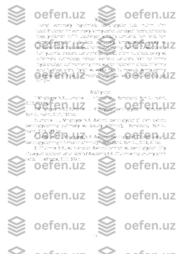 Xulosa:
Hozirgi   zamonaviy   hayotimizda   texnalogiyalar   juda   muhim   o’rin
tutadi.Shulardan biri zamonaviy kompyuterlar ular deyarli barcha jabhalarda
bizga   yordamchi   bo’lib   ulgurishgan   kundalik   turmushda   ham   ishda   ham
ularning   xizmatlari   juda   katta   zamonaviy   kompyuterlarda   asosiy   va
qo’shimcha qurilmalar mavjud har bir qurilmaning o’z o’rni o’z vazifasi bor
buni   yuqorida   qisqacha   tushuntirishga   harakat   qildim   bu   albatta   asosiy   va
qo’shimcha   qurilmalarga   nisbatan   kichikroq   tushuncha   lekin   har   birimiz
foydalanadigan   qurilmamizning  nima   vazifani   bajarishini   albatta   bilishimiz
zarur   bu   bizga   ancha   foydali   va   xavsiz   man   bu   mavzuda   kompyuterning
asosiy   va   qo’shimcha   qurilmalariga   oida   juda   kerakli   malumotlarga   ega
bo’ldim.
A dabiyotlar
1.Mingbayev   N.S.,   Jumanov   I.I.   Informatika.   -   Samarqand:   SamDU   nashri,
2002, 107 bet.
2.Mingbayev   N.S.,   Jumanov   I.I.   Kompyuter   texnologiyalari   -   Samarqand:
SamDU nashri, 2004, 152 bet.
3.Jumanov   I.I.,   Mingboyev   N.S.   Axborot   texnologiyalari   (1-qism:   axborot
texnologiyalarining   qurilmaviy   va   dasturiy   ta’minoti),     Samarqand,:   SamDU
nashri, 2005, 148 bet.
4 .   Jumanov   I.I.,   Mingboyev   N.S.   Axborot   texnologiyalari   (2-qism:   axborot
texnologiyalarining informasion ta’minoti) . -  Samarqand: SamDU, 2005, 70 bet.
5 .   G’ulomov   S.S.,   va   boshqalar.   Axborot   tizimlari   va   texnologiyalari:   Oliy
o’quv yurti talabalari uchun darslik / Akademik S.S. G’ulomovning umumiy tahriri
ostida -T.: «Sharq», 2000. 529 b.
14 