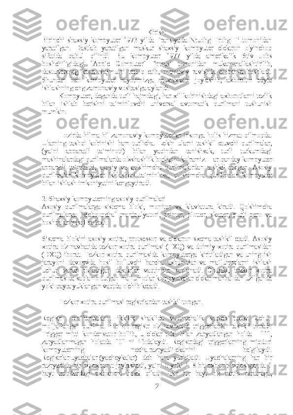 Kirish:
Birinchi   shaxsiy   kompyuter   1973   yilda   Fransiyada   Nruohg   Trohg   Ti   tomonidan
yaratilgan.   Dastlab   yaratilgan   maskur   shaxsiy   kompyuter   elektron   o'yinchoq
sifatida   qabul   qilindi.   Bu   kompyuter   1977   yilda   amerikalik   Stiv   Jobs
boshchiligidagi   "Apple   Computer"   firmasi   tomonidan   mukammallashtirilib,
dasturlarning   katta   majmuini   tatbiq   etib,   ommaviy   ravishda   chiqarila   boshladi.
Shundan   beri   kompyuter   hayotimizga   mustaxkam   joylashib,   axborotni   qayta
ishlashning eng zamonaviy vositasiga aylandi.
                    Kompyuter, deganda turli hajmdagi, har xil ko'rinishdagi axborotlarni tezlik
bilan   ishlab   berishni   ta`minlovchi   universal   avtomatik   qurilmani   tushunish
mumkin.
                    Hozirda hilma-hil zamonaviy kompyuterlar  insonga holis hizmat  qilmoqda.
Ularning   tashqi   ko'rinishi   ham   turlicha.   Lekin   ularni   tashkil   etuvchi   qurilmalar,
(ya`ni   apparatli   ta`minoti)   bilan   yaqindan   tanishsak,   turli   turkumdagi
mashinalardagi qurilmalarda o'xshashlik borligini ko'ramiz. Har qanday kompyuter
apparatli   ta`minoti,   asosiy   va   qo'shimcha   qurilmalardan   tashkil   topgan.   Asosiy
qurilmalar   kompyuter   ishlashini   ta`minlasa,   qo'shimcha   qurilmalar   kompyuter
bilan ishlash imkoniyatini kengaytiradi.
2. Shaxsiy kompyuterning asosiy qurilmalari
Asosiy   qurilmalarga   sistema   bloki,   monitor   va   klaviatura   kiradi.   Qo'shimcha
qurilmalarga   "sichqoncha"   manipulyatori,   printer,   plotter,   skaner,   nurli   pero   va
boshqalar misol bo'ladi.
Sistema   blokini   asosiy   xotira,   protsessor   va   elektron   sxema   tashkil   etadi.   Asosiy
xotira o'z navbatida tezkor xotira qurilmasi  (TXQ) va doimiy xotira qurilmasidan
(DXQ)   iborat.   Tezkor   xotira   qurilmasida   kompyuterga   kiritiladigan   va   uning   ish
jarayoni   davomida   hosil   bo'luvchi   barcha   axborotlar   va   ma`lumotlarni   ishlash
uchun   zarur   bo'ladigan   dasturlar   vaqtincha   saqlanadi.   Chunki,   tezkor   xotira
qurilmasida saqlanib turgan ma`lumotlar kompyuterlar elektr manba`dan uzilganda
yoki qayta yuklangan vaqtda o'chib ketadi.
                    Tezkor xotira qurilmasi registrlardan tashkil topgan.
Registr   -   ma`lumotlarni   ikkilik   shaklida   vaqtinchalik   saqlab   turish   uchun
mo'ljallangan   qurilma.   Har   bir   registr   o'z   navbatida   triggerlardan   tashkil   topadi.
Trigger   mitti   kondensator   bo'lib,   u   elektr   toki   bilan   zaryadlangan   holda   -   "1",
zaryadlanmagan   holatda   "0"   ni   ifodalaydi.   Registrdagi   triggerlarning   miqdori
kompyuterning   necha   razryadli   ekanini   belgilaydi.
Registrlar   uyachalar   (yacheykalar)   deb   ham   yuritiladi.   Uyachalarning   har   bir
razryadida bir bit axborot joylashadi, ya`ni 0 yoki 1. 8 bit axborot birlashganda 1
bayt   miqdordagi   axborotni   hosil   qiladi.   Har   bir   bayt   o'z   tartib   raqamiga,
2 