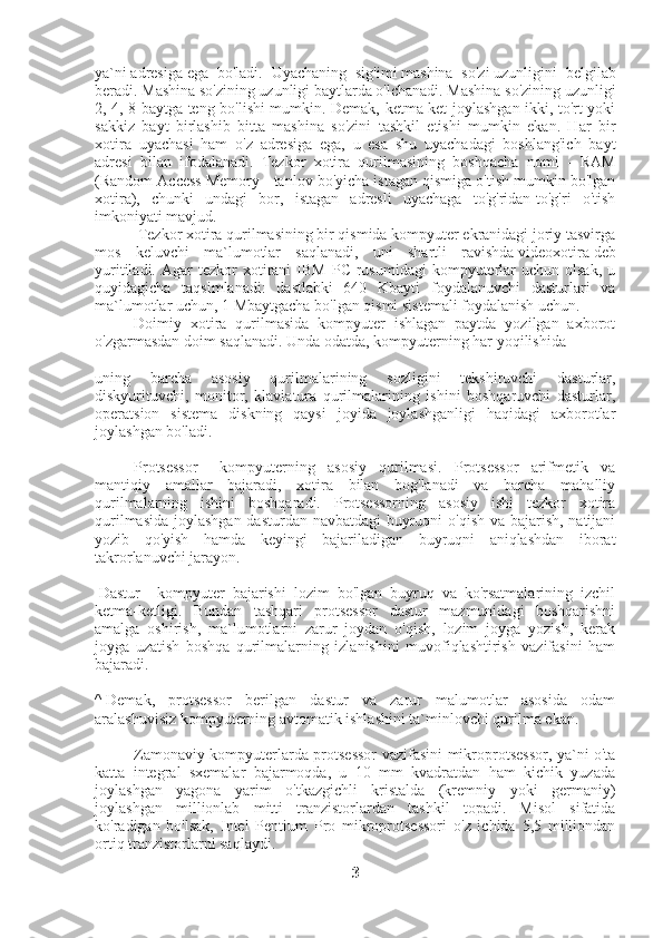 ya`ni   adresiga   ega   bo'ladi.   Uyachaning   sig'imi   mashina   so'zi   uzunligini   belgilab
beradi. Mashina so'zining uzunligi baytlarda o'lchanadi. Mashina so'zining uzunligi
2, 4, 8 baytga teng bo'lishi mumkin. Demak, ketma-ket joylashgan ikki, to'rt yoki
sakkiz   bayt   birlashib   bitta   mashina   so'zini   tashkil   etishi   mumkin   ekan.   Har   bir
xotira   uyachasi   ham   o'z   adresiga   ega,   u   esa   shu   uyachadagi   boshlang'ich   bayt
adresi   bilan   ifodalanadi.   Tezkor   xotira   qurilmasining   boshqacha   nomi   -   RAM
(Random Access Memory - tanlov bo'yicha istagan qismiga o'tish mumkin bo'lgan
xotira),   chunki   undagi   bor,   istagan   adresli   uyachaga   to'g'ridan-to'g'ri   o'tish
imkoniyati mavjud.
                     Tezkor xotira qurilmasining bir qismida kompyuter ekranidagi joriy tasvirga
mos   keluvchi   ma`lumotlar   saqlanadi,   uni   shartli   ravishda   videoxotira   deb
yuritiladi.  Agar   tezkor   xotirani  IBM   PC  rusumidagi  kompyuterlar  uchun  olsak,  u
quyidagicha   taqsimlanadi:   dastlabki   640   Kbayti   foydalanuvchi   dasturlari   va
ma`lumotlar uchun, 1 Mbaytgacha bo'lgan qismi sistemali foydalanish uchun.
                    Doimiy   xotira   qurilmasida   kompyuter   ishlagan   paytda   yozilgan   axborot
o'zgarmasdan doim saqlanadi. Unda odatda, kompyuterning har yoqilishida
uning   barcha   asosiy   qurilmalarining   sozligini   tekshiruvchi   dasturlar,
diskyurituvchi,   monitor,   klaviatura   qurilmalarining   ishini   boshqaruvchi   dasturlar,
operatsion   sistema   diskning   qaysi   joyida   joylashganligi   haqidagi   axborotlar
joylashgan bo'ladi.
                    Protsessor   -   kompyuterning   asosiy   qurilmasi.   Protsessor   arifmetik   va
mantiqiy   amallar   bajaradi,   xotira   bilan   bog'lanadi   va   barcha   mahalliy
qurilmalarning   ishini   boshqaradi.   Protsessorning   asosiy   ishi   tezkor   xotira
qurilmasida joylashgan dasturdan navbatdagi  buyruqni o'qish va bajarish, natijani
yozib   qo'yish   hamda   keyingi   bajariladigan   buyruqni   aniqlashdan   iborat
takrorlanuvchi jarayon.
  Dastur   -   kompyuter   bajarishi   lozim   bo'lgan   buyruq   va   ko'rsatmalarining   izchil
ketma-ketligi.   Bundan   tashqari   protsessor   dastur   mazmunidagi   boshqarishni
amalga   oshirish,   ma`lumotlarni   zarur   joydan   o'qish,   lozim   joyga   yozish,   kerak
joyga   uzatish   boshqa   qurilmalarning   izlanishini   muvofiqlashtirish   vazifasini   ham
bajaradi.
^   Demak,   protsessor   berilgan   dastur   va   zarur   malumotlar   asosida   odam
aralashuvisiz kompyuterning avtomatik ishlashini ta`minlovchi qurilma ekan.
                    Zamonaviy kompyuterlarda protsessor vazifasini mikroprotsessor, ya`ni o'ta
katta   integral   sxemalar   bajarmoqda,   u   10   mm   kvadratdan   ham   kichik   yuzada
joylashgan   yagona   yarim   o'tkazgichli   kristalda   (kremniy   yoki   germaniy)
joylashgan   millionlab   mitti   tranzistorlardan   tashkil   topadi.   Misol   sifatida
ko'radigan   bo'lsak,   Intel   Pentium   Pro   mikroprotsessori   o'z   ichida   5,5   milliondan
ortiq tranzistorlarni saqlaydi.
3 