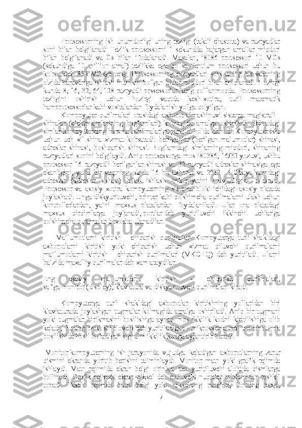                     Protsessorning   ish   unumdorligi   uning   tezligi   (taktli   chastota)   va   razryadlar
soni   bilan   belgilanadi   Tezlik   protsessorni   1   sekundda   bajargan   amallar   miqdori
bilan   belgilanadi   va   Gs   bilan   ifodalanadi.   Masalan,   i8086   protsessori   10   MGs
(sekundiga   10   million   amal)   tezlikka   ega   bo'lsa   Pentium   protsessori   uchun   bu
ko'rsatkich   850   MGsga   teng.   Protsessorning   razryadlari   soni   uning   bir   vaqtning
o'zida baravariga ishlash mumkin bo'lgan bitlar miqdori bilan aniqlanadi. Hozirgi
kunda 8, 16, 32, 64, 128 razryadli prssessorlar keng qo'llanmoqda. Protsessorning
tezligini   oshirish   uchun   hozirgi   vaqtda   kesh-xotira,   turli   matematik
hamprotsessorlar kabi vositalardan foydalanish yo'lga qo'yilgan.
                    Komppyuter  qurilmalari  orasidagi  axborot  almashinuvi  sistema  magistrali  -
shinalar   (elektr   simlarining   bog'lamlari)   ko'magida   amalga   oshiriladi.   Shinadagi
simlar kompyuterning hamma qurilmalariga parallel holda ulanadi. Kompyuter ishi
uchun   uch   xil   shina   xizmat   ko'rsatadi:   berilganlar   (berilgan   malumotlar)   shinasi,
adreslar   shinasi,   boshqarish   shinasi.   Bog'lamdagi   simlarning   miqdori,   shinaning
razryadlari sonini belgilaydi. Aniq protsessorga mos i80386, 16/32 yozuvi, ushbu
protsessor   16   razryadli   berilganlar   shinasi   va   32   razryadli   adreslar   shinasiga   ega
ekanligini,   ya`ni   bir   vaqtning   o'zida   16   bit   axborot   va   2^32=   4   Gbayt   hajmdagi
adreslar   (adreslar   sohasi)   bilan   ishlash   imkoniyatini   mavjudligini   bildiradi.
Protsessor   va   asosiy   xotira   kompyuterning   sistema   bloki   ichidagi   asosiy   platada
joylashadi. Unga diskyurituvchi, printer kabi qo'shimcha qurilmalarni ulash uchun
kontrollerlardan,   ya`ni   maxsus   platalardan   foydalaniladi.   Ular   ona   platadagi
maxsus   qirqimlarga   joylanadi,   portlar   deb   yuritiluvchi   ikkinchi   uchlariga
qo'shimcha qurilmalar bevosita ulanadilar.
              Ma`lumotlarni   kiritish   -   chiqarish   qurilmalari.   Kompyuterga   turli   shakldagi
axborotlarni   kiritish   yoki   chiqarish   uchun   xizmat   qiluvchi   qurilmalarni
ma`lumotlarni   kiritish   -   chiqarish   qurilmalari   (MKCHQ)   deb   yuritiladi.   Ularni
ba`zida maxalliy qurilmalar deb xam ataydilar.
Eng   asosiy   ma`lumotlarni   kiritish   -   chiqarish   qurilmalari,
safiga   monitor   (displey),   klaviatura   va   diskyurituvchi   qurilmalari kiradi.
                    Kompyuterga   turli   shakldagi   axborotlar   kiritishning   yo'llaridan   biri
klaviaturada   joylashgan   tugmalar   ko'magida   amalga   oshiriladi.   Aniq   bir   tugmani
yoki   tugmalar   birikmasini   bosilishiga   aynan   mos   ikkilik   kodni   kiritilishiga   olib
keladi, Buning boisi shifrlovchi deb yuritiladigan - mikrosxema ma`lum bir tugma
bosilishida hosil bo'ladigan signalni ikkilik kodga aylantirib beradi.
  Monitor   kompyuterning   ish   jarayonida   vujudga   keladigan   axborotlarning   zarur
qismini   ekranda   yoritib   berishni   ta`minlaydi.   Monitor   matn   yoki   grafik   rejimda
ishlaydi.   Matn   rejimida   ekran   belgi   o'rinlari   deb   yuritiluvchi   alohida   qismlarga
bo'linadi.   Grafik   rejimda   ekran   piksel   deb   ataluvchi   nuqtalar   to'plamidan   tashkil
topadi.   Ikkala   rejimda   ham   belgi   yoki   pikselning   ranglari,   fonning   rangi,
4 