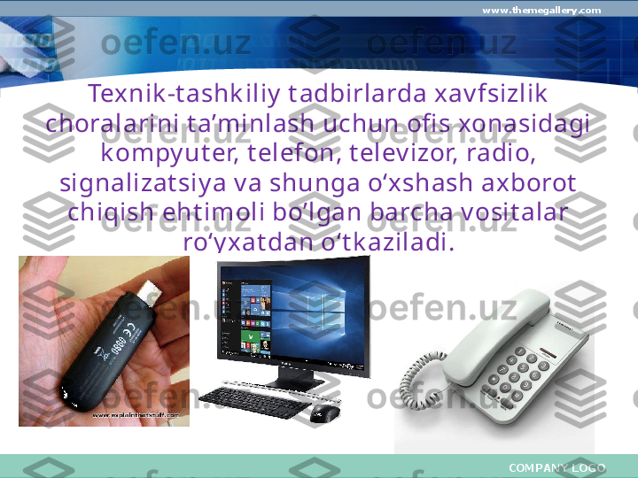 COMPANY LOGOwww.themegallery.com
Texnik -t ashk iliy  t adbirlarda xav fsizlik  
choralarini t a’minlash uchun ofi s xonasidagi 
k ompy ut er, t elefon, t elev izor, radio, 
signalizat siy a v a shunga o‘xshash axborot  
chiqish eht imoli bo’lgan barcha v osit alar 
ro‘y x at dan o‘t k aziladi. 