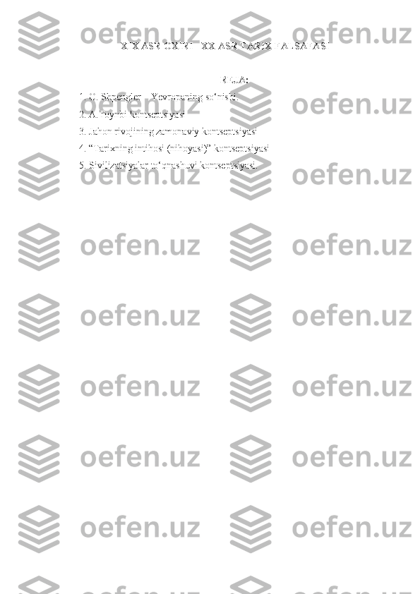 XIX ASR OXIRI - XX ASR TARIX FALSAFASI
REJA:
1. O. Shpengler – Yevropaning so‘nishi.
2. A.Toynbi kontseptsiyasi
3. Jahon rivojining zamonaviy kontseptsiyasi
4. “Tarixning intihosi (nihoyasi)” kontseptsiyasi
5. Sivilizatsiyalar to‘qnashuvi kontseptsiyasi. 