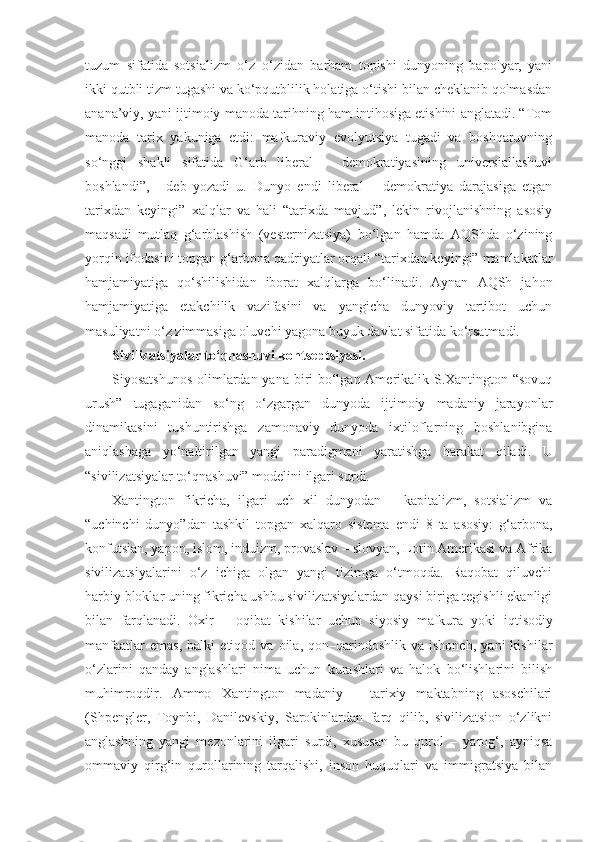 tuzum   sifatida   sotsializm   o‘z–o‘zidan   barham   topishi   dunyoning   bapolyar,   yani
ikki qutbli tizm tugashi va ko‘pqutblilik holatiga o‘tishi bilan cheklanib qolmasdan
anana’viy, yani ijtimoiy manoda tarihning ham intihosiga etishini anglatadi. “Tom
manoda   tarix   yakuniga   etdi:   mafkuraviy   evolyutsiya   tugadi   va   boshqaruvning
so‘nggi   shakli   sifatida   G‘arb   liberal   –   demokratiyasining   universiallashuvi
boshlandi”,   -   deb   yozadi   u.   Dunyo   endi   liberal   –   demokratiya   darajasiga   etgan
tarixdan   keyingi”   xalqlar   va   hali   “tarixda   mavjud”,   lekin   rivojlanishning   asosiy
maqsadi   mutlaq   g‘arblashish   (vesternizatsiya)   bo‘lgan   hamda   AQShda   o‘zining
yorqin ifodasini topgan g‘arbona qadriyatlar orqali “tarixdan keyingi” mamlakatlar
hamjamiyatiga   qo‘shilishidan   iborat   xalqlarga   bo‘linadi.   Aynan   AQSh   jahon
hamjamiyatiga   etakchilik   vazifasini   va   yangicha   dunyoviy   tartibot   uchun
masuliyatni o‘z zimmasiga oluvchi yagona buyuk davlat sifatida ko‘rsatmadi.
Sivilizatsiyalar to‘qnashuvi kontseptsiyasi.
Siyosatshunos  olimlardan yana biri  bo‘lgan Amerikalik S.Xantington “sovuq
urush”   tugaganidan   so‘ng   o‘zgargan   dunyoda   ijtimoiy   madaniy   jarayonlar
dinamikasini   tushuntirishga   zamonaviy   dunyoda   ixtiloflarning   boshlanibgina
aniqlashaga   yo‘naltirilgan   yangi   paradigmani   yaratishga   harakat   qiladi.   U
“sivilizatsiyalar to‘qnashuvi” modelini ilgari surdi.
Xantington   fikricha,   ilgari   uch   xil   dunyodan   –   kapitalizm,   sotsializm   va
“uchinchi   dunyo”dan   tashkil   topgan   xalqaro   sistema   endi   8   ta   asosiy:   g‘arbona,
konfutsian, yapon, islom, induizm, provaslav – slovyan, Lotin Amerikasi va Afrika
sivilizatsiyalarini   o‘z   ichiga   olgan   yangi   tizimga   o‘tmoqda.   Raqobat   qiluvchi
harbiy bloklar uning fikricha ushbu sivilizatsiyalardan qaysi biriga tegishli ekanligi
bilan   farqlanadi.   Oxir   –   oqibat   kishilar   uchun   siyosiy   mafkura   yoki   iqtisodiy
manfaatlar   emas,   balki   etiqod  va   oila,  qon–qarindoshlik   va  ishonch,   yani   kishilar
o‘zlarini   qanday   anglashlari   nima   uchun   kurashlari   va   halok   bo‘lishlarini   bilish
muhimroqdir.   Ammo   Xantington   madaniy   –   tarixiy   maktabning   asoschilari
(Shpengler,   Toynbi,   Danilevskiy,   Sarokinlardan   farq   qilib,   sivilizatsion   o‘zlikni
anglashning   yangi   mezonlarini   ilgari   surdi,   xususan   bu   qurol   –   yarog‘,   ayniqsa
ommaviy   qirg‘in   qurollarining   tarqalishi,   inson   huquqlari   va   immigratsiya   bilan 