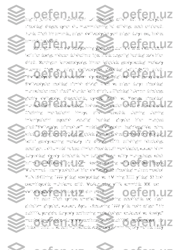 bog‘liq   jahonshumil   muammolarni   uzil   kesil   hal   etilishi   edi.   Sivilizatsiyalar
o‘rtasidagi   chegara   aynan   shu   muammolarning   hal   etilishiga   qarab   aniqlanadi.
Bunda   G‘arb   bir   tomonda,   qolgan   sivilizatsiyalar   yani   qolgan   dunyo   esa,   boshqa
tomonda joylashadi.
Xantington G‘arb sivilizatsiyasining  yaxlit bir butunlik sifatida sistemalararo
ixtiloflar davriga nisbatan dahshatliroq fojea oldida turganligi haqidagi tezis bilan
chiqdi.   Xantington   kontseptsiyasiga   binoan   kelajakda   geosiyosatdagi   markaziy
muammo   G‘arb   va   qolgan   sivilizatsiyalar   o‘rtasidagi   ixtilof   bo‘lib   qoladi.
“Sivilizatsiyalar   to‘qnashuvi   jahon   siyosatining   belgilovchi   omiliga   aylanadi.
Sivilizatsiyalar   orasidagi   o‘tmish   chizig‘i   G‘arb   va   qolgan   dunyo   o‘rtasidagi
munosabatlar orqali o‘tadi” shundan kelib chiqib, u G‘arbdagi hukmron doiralarga
g‘arbiy   sivilizatsiya   chegaralarida,   ayniqsa   AQSh   va   Yevropa   o‘rtasidagi
munosabatlarni   mustahkamlash,   boshqa   mamlakatlar   bilan   munosabatlarda
G‘arbning   manfaatlarini   himoya   qilish   maqsadida   ularning   ularning
imkoniyatlarini   qaytarish   zarurligi   haqidagi   g‘oyalar   bilan   murojaat
qiladi.“Sivilizatsiya   to‘qnashuvi”   modeli   tsivilizatsion   bag‘rikenglikka   rahna
soladi. U jahon jamoatchiligiga kelajakda g‘arb va boshqa mamlakatlar o‘rtasidagi
ixtilof   geosiyosatning   markaziy   o‘q   chizig‘i   bo‘lib   qolishligini   isbotlashga
qaratilgan. Ushbu model nafaqat olimlar o‘rtasida turli mamlakatlar, xususan islom
dunyosidagi   siyosiy   doiralarida   ham   turlicha   bazan   salbiy   munosabatga   sabab
bo‘lmoqda.   Masalan,   Eron   Islom   Respublikasining   sobiq   prezidenti   Sayyid
Muhammad Hotamiy tashabbusi bilan sivilizatsiyalar o‘rtasidagi muloqot masalasi
YUNESKOning   1999   yildagi   sessiyasidagi   va   BMTning   2000   yildagi   53-bosh
assambleyasida   muhokama   etildi.   Mazkur   ming   yillik   sammitida   XXI   asr   –
sivilizatsiyalararo muloqot asri, deb elon qilindi.
Bir   qator   G‘arb   ayniqsa   amerikalik   olimlarning   qarashlarida   avj   olgan
globalizm   g‘oyalari,   xususan,   Ayru   L.Strausning   1997   yilda   nashr   etilgan   “Bir
qutblilik,   yangicha   dunyoviy   tartibotning   markazlashgan   strukturasi   va   Rossiya”
maqolasida   yangicha   dunyoviy   tartibotning   “birqutblilik”   kontseptsiyasi   o‘z
ifodasini topdi. U xalqaro munosabatda zamonaviy tizimini majoziy manoda oddiy 