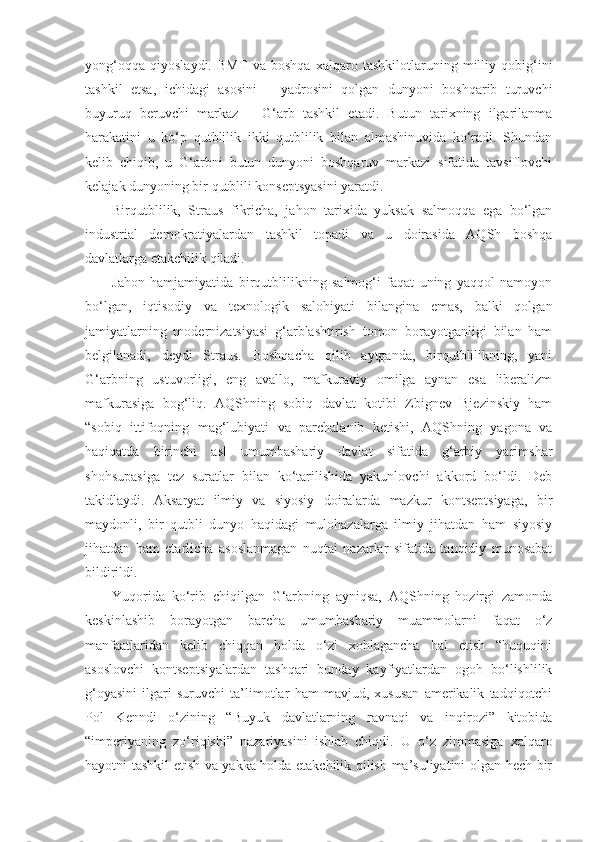 yong‘oqqa   qiyoslaydi.   BMT   va   boshqa   xalqaro   tashkilotlaruning   milliy   qobig‘ini
tashkil   etsa,   ichidagi   asosini   –   yadrosini   qolgan   dunyoni   boshqarib   turuvchi
buyuruq   beruvchi   markaz   –   G‘arb   tashkil   etadi.   Butun   tarixning   ilgarilanma
harakatini   u   ko‘p   qutblilik   ikki   qutblilik   bilan   almashinuvida   ko‘radi.   Shundan
kelib   chiqib,   u   G‘arbni   butun   dunyoni   boshqaruv   markazi   sifatida   tavsiflovchi
kelajak dunyoning bir qutblili konseptsyasini yaratdi.
Birqutblilik,   Straus   fikricha,   jahon   tarixida   yuksak   salmoqqa   ega   bo‘lgan
industrial   demokratiyalardan   tashkil   topadi   va   u   doirasida   AQSh   boshqa
davlatlarga etakchilik qiladi.
Jahon   hamjamiyatida   birqutblilikning   salmog‘i   faqat   uning   yaqqol   namoyon
bo‘lgan,   iqtisodiy   va   texnologik   salohiyati   bilangina   emas,   balki   qolgan
jamiyatlarning   modernizatsiyasi   g‘arblashtirish   tomon   borayotganligi   bilan   ham
belgilanadi,   deydi   Straus.   Boshqacha   qilib   aytganda,   birqutblilikning,   yani
G‘arbning   ustuvorligi,   eng   avallo,   mafkuraviy   omilga   aynan   esa   liberalizm
mafkurasiga   bog‘liq.   AQShning   sobiq   davlat   kotibi   Zbignev   Bjezinskiy   ham
“sobiq   ittifoqning   mag‘lubiyati   va   parchalanib   ketishi,   AQShning   yagona   va
haqiqatda   birinchi   asl   umumbashariy   davlat   sifatida   g‘arbiy   yarimshar
shohsupasiga   tez   suratlar   bilan   ko‘tarilishida   yakunlovchi   akkord   bo‘ldi.   Deb
takidlaydi.   Aksaryat   ilmiy   va   siyosiy   doiralarda   mazkur   kontseptsiyaga,   bir
maydonli,   bir   qutbli   dunyo   haqidagi   mulohazalarga   ilmiy   jihatdan   ham   siyosiy
jihatdan   ham   etarlicha   asoslanmagan   nuqtai   nazarlar   sifatida   tanqidiy   munosabat
bildirildi.
Yuqorida   ko‘rib   chiqilgan   G‘arbning   ayniqsa,   AQShning   hozirgi   zamonda
keskinlashib   borayotgan   barcha   umumbashariy   muammolarni   faqat   o‘z
manfaatlaridan   kelib   chiqqan   holda   o‘zi   xohlagancha   hal   etish   “huquqini
asoslovchi   kontseptsiyalardan   tashqari   bunday   kayfiyatlardan   ogoh   bo‘lishlilik
g‘oyasini   ilgari   suruvchi   ta’limotlar   ham   mavjud,   xususan   amerikalik   tadqiqotchi
Pol   Kenndi   o‘zining   “Buyuk   davlatlarning   ravnaqi   va   inqirozi”   kitobida
“imperiyaning   zo‘riqishi”   nazariyasini   ishlab   chiqdi.   U   o‘z   zimmasiga   xalqaro
hayotni tashkil etish va yakka holda etakchilik qilish ma’suliyatini olgan hech bir 