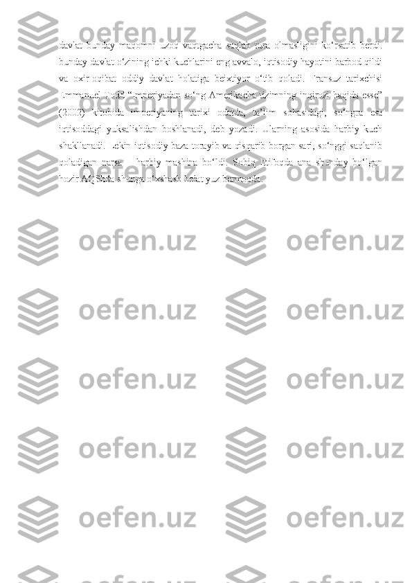 davlat   bunday   maqomni   uzoq   vaqtgacha   saqlab   tura   olmasligini   ko‘rsatib   berdi.
bunday davlat o‘zining ichki kuchlarini eng avvalo, iqtisodiy hayotini barbod qildi
va   oxir-oqibat   oddiy   davlat   holatiga   beixtiyor   o‘tib   qoladi.   Fransuz   tarixchisi
Emmanuel Todd “Imperiyadan so‘ng Amerikacha tizimning inqirozi haqida esse”
(2002)   kitobida   imperiyaning   tarixi   odatda,   ta’lim   sohasidagi,   so‘ngra   esa
iqtisoddagi   yuksalishdan   boshlanadi,   deb   yozadi.   Ularning   asosida   harbiy   kuch
shakllanadi. Lekin iqtisodiy baza torayib va qisqarib borgan sari, so‘nggi saqlanib
qoladigan   narsa   –   harbiy   mashina   bo‘ldi.   Sobiq   Ittifoqda   ana   shunday   bo‘lgan
hozir AQShda shunga o‘xshash holat yuz bermoqda. 