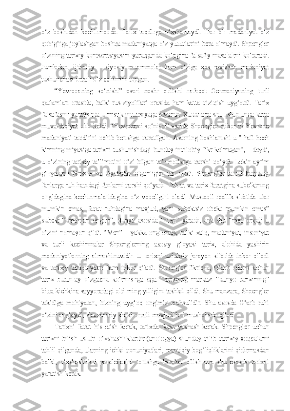 o‘z   boshidan   kechirmoqda.   Tarix   taqdirga   o‘xshamaydi.   Har   bir   madaniyat   o‘z
qobig‘iga joylashgan boshqa madaniyatga o‘z yutuqlarini bera olmaydi. Shpengler
o‘zining tarixiy kontseptsiyasini yaratganda ko‘pgina falsafiy masalalrni ko‘taradi.
Jumladan,   ijtimoiy   –   siyosiy   muammolar   ham   o‘ziga   xos   ravishda   madaniyat
tushunchasi orqali o‘z echimini topgan.
“Yevropaning   so‘nishi”   asari   nashr   etilishi   nafaqat   Germaniyaning   turli
qatlamlari   orasida,   balki   rus   ziyolilari   orasida   ham   katta   qiziqish   uyg‘otdi.   Tarix
falsafasini yaratishda u mistik intuitsiyaga tayandi. Xuddi ana shu uslub unga katta
muvaffaqiyat olib keldi. “Yevropani so‘nishi” asrida Shpengler etiborini Yevropa
madaniyati taqdirini ochib berishga qaratilgan. Asarning boshlanishi u ” hali hech
kimning miyasiga tarixni tushunishdagi bunday inqilobiy fikr kelmagan”, - deydi,
u o‘zining tarixiy ta’limotini  o‘zi  bilgan  ta’limotlarga qarshi  qo‘ydi. Lekin ayrim
g‘oyalarni   Nitsshe   va   Gyotedan   olganligini   tan   oladi.   Shpengler   tabiat   haqidagi
fanlarga ruh haqidagi fanlarni qarshi qo‘yadi. Tabiat va tarix faqatgina sube’ktning
ongidagina  kechinmalaridagina   o‘z  voqeligini   oladi.  Mustaqil   reallik   sifatida  ular
mumkin   emas,   faqat   ruhdagina   mavjud,   yani   subektsiz   obekt   mumkin   emas”
subekt   “umuman   ongdir”,   dunyo   asosida   “men”   yotadi,   ana   shu   “men”orqali   u
o‘zini  nomayon qildi. “Men”  – yakka ong emas, balki  xalq, madaniyat, insoniyat
va   turli   kechinmalar   Shpenglerning   asosiy   g‘oyasi   tarix,   alohida   yashirin
madaniyatlarning   almashinuvidir.   U   tarixni   uzluksiz   jarayon   sifatida   inkor   qiladi
va   tarixiy   taraqqiyotni   ham   inkor   qiladi.   Shpengler   fikricha,   G‘arb   odami   uchun
tarix   butunlay   o‘zgacha   ko‘rinishga   ega.   Tarixning   markazi   “dunyo   tarixining”
bitta kichkina sayyoradagi olti ming yilligini tashkil qildi. Shu manzara, Shpengler
takidiga   mohiyatan,   bizning   uyg‘oq   ongimiz   mahsulidir.   Shu   asosda   G‘arb   ruhi
o‘zini anglaydi, shu zaruriy shakl orqali mavjudlikni mushohada qiladi.
Tarixni   faqat   his   etish   kerak,   tarixda   faqat   yashash   kerak.   Shpengler   uchun
tarixni  bilish  uslubi  o‘xshashliklardir  (anologya)  shunday  qilib qarixiy voqealarni
tahlil qilganda, ularning ichki qonuniyatlari, mantiqiy bog‘liqliklarini qidirmasdan
balki,   o‘xshashlikni   paralellarini   topishga   harakat   qilish   ana   shu   asosda   tarixni
yaratish kerak. 