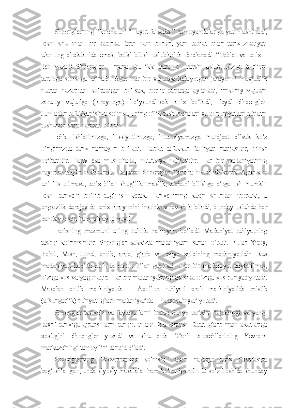 Shpenglerning fikricha uni “Hayot falsafasi” namoyandalariga yaqinlashtiradi,
lekin   shu   bilan   bir   qatorda   farqi   ham   bordir,   yani   tabiat   bilan   tarix   ziddiyati
ularning   obektlarida   emas,   balki   bilish   uslublarida   farqlanadi.   “Tabiat   va   tarix   –
deb   yozadi   Shpengler   –   mana   shu   ikki   qarama–   qarshi   uslub,   o‘ziga   borliqni
tartibga   solishga   urinadi.   Agar   har   bir   vujudga   kelayotgan   jarayonni   mavjudlik
nuqtai   nazaridan   ko‘radigan   bo‘lsak,   borliq   tabiatga   aylanadi,   imkoniy   vujudni
zaruriy   vujudga   (jarayonga)   bo‘ysundirsak   tarix   bo‘ladi,   deydi   Shpengler.
Jumladan tafakkur ishga solinsa, uning o‘lik tushunchalari va qonuniyatlari tabiatni
tushuntirishga harakat qiladi.
Ichki   ishlarimizga,   hissiyotimizga,   intuitsiyamizga   murojaat   qilsak   ko‘z
o‘ngimizda   tarix   namayon   bo‘ladi.   Tabiat   tafakkur   faoliyati   natijasidir,   bilish
oqibatidir.   Tarix   esa   mushohada,   intuitsiya   natijasidir.   Har   bir   madaniyatning
hayotini taqdir boshqaradi. Taqdirni Shpengler fikricha his qilish kerak. Agar kim
uni   his   qilmasa,   tarix   bilan   shug‘illanmaslik,   tabiatni   bilishga   o‘rganish   mumkin
lekin   tarixchi   bo‘lib   tug‘ilish   kerak.   Tarixchining   kuchi   shundan   iboratki,   u
ongsizlik darajasida tarix jarayonini instinktiv ravishda biladi, bunday uslubda har
qanday inson ham ishlay olmaydi.
Tarixning   mazmuni   uning   ruhida   namoyon   bo‘ladi.   Madaniyat   ruhiyatning
tashqi   ko‘rinishidir.   Shpengler   sakkizta   madaniyatni   sanab   o‘tadi.   Bular   Xitoy,
Bobil,   Misr,   Hind,   antik,   arab,   g‘arb   va   maya   xalqining   madaniyatidir.   Rus
madaniyati   haqida   alohida   etibor   bilan   gapiradi.   Har   bir   madaniyat   qaytarilmas,
o‘ziga xos va yagonadir. Har bir madaniyatning asosida o‘ziga xos ruhiyat yotadi.
Masalan   antik   madaniyatda   –   Apollon   ruhiyati   arab   madaniyatida   mistik
(afsungarlik) ruhiyati g‘arb madaniyatida – Faust ruhiyati yotadi.
Shpengler   tarixchi   va   faylasuflarni   butun   dunyo   tarixini   “Qadimgi   va   yangi
davr”   tarixiga   ajratishlarni   tanqid   qiladi.   Bu   ajratish   faqat   g‘arb   mamlakatlariga
xosligini   Shpengler   yozadi   va   shu   erda   G‘arb   tarixchilarining   Yevropa
markazchiligi tamoyilini tanqid qiladi.
Shpenglerning   “Yevropaning   so‘nishi”   asari   nafaqat   tarix   falsafasiga
bag‘ishlangan, unda siyosiy masalalar ham ko‘tarilgandir. U so‘z boshida shunday 