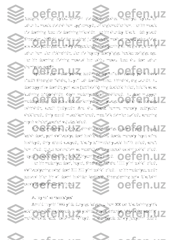 faqatgina   bizning   faylasuflarimizni   qiziqtiradi.   Boshqa   madaniyat   faylasuflari
uchun bu masala qiziqish ham uyg‘otmaydi, uni anglamadilar ham.  Har bir masala
o‘z davrining faqat o‘z davrining inikosidir. Har bir shunday falsafa - deb yozadi
Shpengler - birinchi so‘zidan to ohirgi jumlasigacha mavhum mavzulardan o‘ziga
xos xususiyatlarigacha, tarixiy chegaralangan insoniyatning sof belgisidir, shuning
uchun   ham   ular   o‘tkinchidir,   ular   o‘z   hayotiy   davriyligiga   harakat   tezligiga   ega.
Har   bir   davrning   o‘zining   mavzusi   bor   ushbu   mavzu   faqat   shu   davr   uchun
ahamiyatga egadir.
Paydo   bo‘lgan   madaniyatning   taqdiri   qanday   bo‘ladi?   qanday   yo‘lni   bosib
o‘tadi? Shpengler fikricha, bu yo‘l uch davrdan iborat. Birinchisi, eng uzundir. Bu
davr tayyorlov davridir, yani xaos (tartibsizlik) ning dastlabki holati, bolalik va va
kuchning   to‘planishidir.   Keyin   madaniyat   davri   boshlanadi.   Bu   davr   muayyan
madaniyatning   berilgan   ichki   imkoniyatlarini   yuzaga   chiqarish   va   amalga
oshirishdir,   suratli   ijodiyotdir.   Ana   shu   davrda   hamma   manaviy   qadriyatlar
shakllanadi,   diniy   etqodi   mustahkamlanadi,   metafizik   tizimlar   tuziladi,   sanatning
noyob sohalari, asarlari vujudga keladi.
So‘ngra, madaniyat o‘zining uchinchi oxirgi davriga qadam qo‘yadi – orqaga
ketish   davri,   yani   sivilizatsiya   davri   boshlanadi.   Bu   davrda   manaviy   hayot   so‘na
boshlaydi,   diniy   etiqod   susayadi,   falsafiy   ta’limotlar   yuzaki   bo‘lib   qoladi,   sana’t
ham o‘ladi. Quruq ratsionalizm va materializm dunyoqarash asosini tashkil qiladi.
Hayotning tashqi tomonlari ichki ruhiyatni engib boradi.
Har bir  madaniyat  davri, hayoti, Shpengler fikricha 1000 yilni tashkil  qiladi,
sivilizatsiyaning oxirgi davri 200-300 yilni tashkil qiladi. Har bir madaniyat, taqdir
taqozosi   bilan   bir   xil   davrni   boshidan   kechiradi.   Shpenglerning   tarix   falsafasini
asosiy g‘oyasi shulardan iborat.
A.Toynbi kontseptsiyasi
Arnold Toynbi 1889 yilda dunyoga kelgan. U ham XX asr falsafasining yirik
vakillaridan   biri   hisoblanadi.   U   33  yoshida   Buyuk   Britaniya   ichki   ishlar   vazirligi
mahkamasida   katta   lavozimda   ishlaydi.   U   shu   paytda   tarixiy   jarayonni   tadqiq 