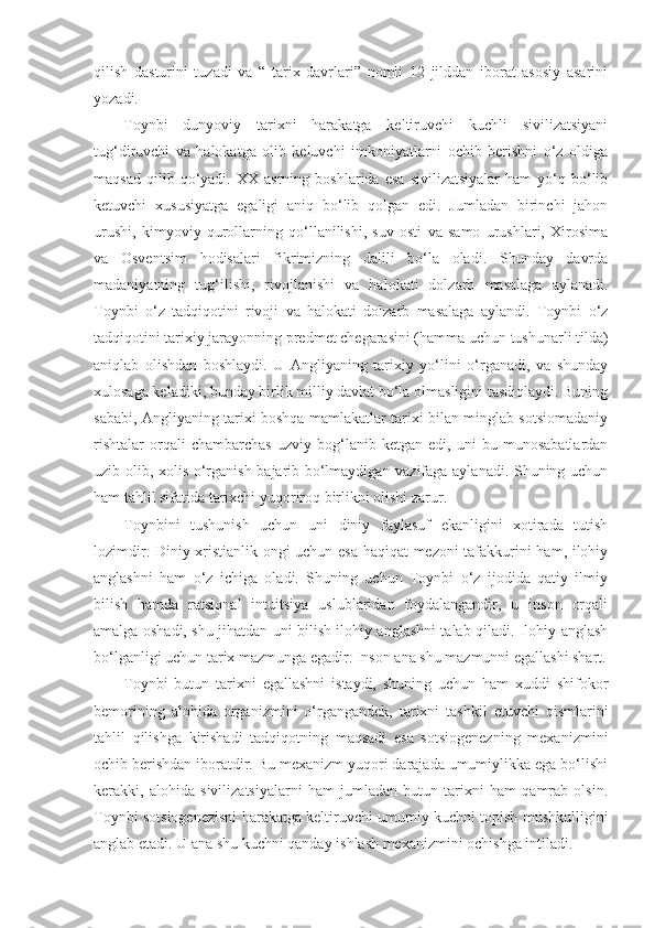 qilish   dasturini   tuzadi   va   “   tarix   davrlari”   nomli   12   jilddan   iborat   asosiy   asarini
yozadi.
Toynbi   dunyoviy   tarixni   harakatga   keltiruvchi   kuchli   sivilizatsiyani
tug‘diruvchi   va   halokatga   olib   keluvchi   imkoniyatlarni   ochib   berishni   o‘z   oldiga
maqsad   qilib  qo‘yadi.  XX   asrning   boshlarida   esa   sivilizatsiyalar   ham   yo‘q   bo‘lib
ketuvchi   xususiyatga   egaligi   aniq   bo‘lib   qolgan   edi.   Jumladan   birinchi   jahon
urushi,   kimyoviy   qurollarning   qo‘llanilishi,   suv   osti   va   samo   urushlari,   Xirosima
va   Osventsim   hodisalari   fikrimizning   dalili   bo‘la   oladi.   Shunday   davrda
madaniyatning   tug‘ilishi,   rivojlanishi   va   halokati   dolzarb   masalaga   aylanadi.
Toynbi   o‘z   tadqiqotini   rivoji   va   halokati   dolzarb   masalaga   aylandi.   Toynbi   o‘z
tadqiqotini tarixiy jarayonning predmet chegarasini (hamma uchun tushunarli tilda)
aniqlab   olishdan   boshlaydi.   U   Angliyaning   tarixiy   yo‘lini   o‘rganadi,   va   shunday
xulosaga keladiki, bunday birlik milliy davlat bo‘la olmasligini tasdiqlaydi. Buning
sababi, Angliyaning tarixi boshqa mamlakatlar tarixi bilan minglab sotsiomadaniy
rishtalar   orqali   chambarchas   uzviy   bog‘lanib   ketgan   edi,   uni   bu   munosabatlardan
uzib olib, xolis o‘rganish bajarib bo‘lmaydigan vazifaga aylanadi. Shuning uchun
ham tahlil sifatida tarixchi yuqoriroq birlikni olishi zarur.
Toynbini   tushunish   uchun   uni   diniy   faylasuf   ekanligini   xotirada   tutish
lozimdir. Diniy xristianlik ongi uchun esa haqiqat mezoni tafakkurini ham, ilohiy
anglashni   ham   o‘z   ichiga   oladi.   Shuning   uchun   Toynbi   o‘z   ijodida   qatiy   ilmiy
bilish   hamda   ratsional   intuitsiya   uslublaridan   foydalangandir,   u   inson   orqali
amalga oshadi, shu jihatdan uni bilish ilohiy anglashni talab qiladi. Ilohiy anglash
bo‘lganligi uchun tarix mazmunga egadir. Inson ana shu mazmunni egallashi shart.
Toynbi   butun   tarixni   egallashni   istaydi,   shuning   uchun   ham   xuddi   shifokor
bemorining   alohida   organizmini   o‘rgangandek,   tarixni   tashkil   etuvchi   qismlarini
tahlil   qilishga   kirishadi   tadqiqotning   maqsadi   esa   sotsiogenezning   mexanizmini
ochib berishdan iboratdir. Bu mexanizm yuqori darajada umumiylikka ega bo‘lishi
kerakki,   alohida   sivilizatsiyalarni   ham   jumladan   butun   tarixni   ham   qamrab   olsin.
Toynbi sotsiogenezisni harakatga keltiruvchi umumiy kuchni topish mushkulligini
anglab etadi. U ana shu kuchni qanday ishlash mexanizmini ochishga intiladi. 