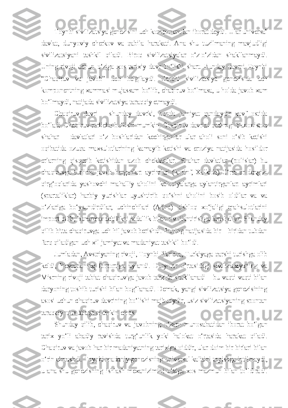 Toynbi sivilizatsiya genezisini uch komponentdan iborat deydi. Ular universal
davlat,   dunyoviy   cherkov   va   qabila   harakati.   Ana   shu   tuzilmaning   mavjudligi
sivilizatsiyani   tashkil   qiladi.   Biroq   sivilizatsiyalar   o‘z-o‘zidan   shakllanmaydi.
Uning   rivoji   uchun   o‘ziga   xos   tarixiy   davr   bo‘lishi   shart.   Bunday   davrni   Toynbi
“Chaqiruv   va   javob”   deb   belgilaydi.   Garchi   sivilizatsiya   genezisida   uch
komponentning xammasi mujassam bo‘lib, chaqiruv bo‘lmasa, u holda javob xam
bo‘lmaydi, natijada sivilizatsiya taraqqiy etmaydi.
Chaqiruv   davri   –   shunday   davrki,   bunda   jamiyat   qandaydir   xavf   ostida
bo‘ladi. Chaqiruv turlicha bo‘lishi mumkin. Chaqiruv davrini qadimgi Yunoniston
shahar   –   davlatlari   o‘z   boshlaridan   kechirganlar   ular   aholi   soni   o‘sib   ketishi
oqibatida   ozuqa   maxsulotlarining   kamayib   ketishi   va   eroziya   natijasida   hosildor
erlarning   qisqarib   ketishidan   azob   chekkanlar.   Shahar   davlatlar   (polislar)   bu
chaqiruvga   turlicha   javob   berganlar:   ayrimlari   (korinf,   Xolkida)   O‘rta   er   dengizi
qirg‘oqlarida   yashovchi   mahalliy   aholini   kaloniyalarga   aylantirganlar:   ayrimlari
(spartaliklar)   harbiy   yurishlar   uyushtirib   qo‘shni   aholini   bosib   oldilar   va   va
o‘zlariga   bo‘ysundirdilar,   uchinchilari   (Afina)   qishloq   xo‘jaligi   mahsulotlarini
import qilib, hunarmandchilikni jadallik bilan rivojlantirishga kirishdilar. Shunday
qilib bitta chaqiruvga uch hil javob berishdi. Buning natijasida bir – biridan tubdan
farq qiladigan uch xil jamiyat va madaniyat tashkil bo‘ldi.
Jumladan, Avstriyaning rivoji, Toynbi fikricha, Turkiyaga qarshi turishga olib
keldi,   Yevropaning   forportiga   aylandi.   Daryolar   o‘rtasidagi   sivilizatsiyaning   va
Misrning rivoji tabiat chaqiruviga javob tarzida shakllanadi – bu vaqti-vaqti bilan
daryoning toshib turishi bilan bog‘lanadi. Demak, yangi sivilizatsiya genezisining
asosi uchun chaqiruv davrining bo‘lishi majburiydir, usiz sivilizatsiyaning spontan
taraqqiyoti mutlaqo mumkin emas.
Shunday   qilib,   chaqiruv   va   javobning   o‘zaro   munosabatidan   iborat   bo‘lgan
tarix   yo‘li   abadiy   ravishda   turg‘unlik   yoki   halokat   o‘rtasida   harakat   qiladi.
Chaqiruv va javob har bir madaniyatning tarixiga oiddir, ular doim bir birlari bilan
o‘rin almashdi. Toynbi madaniy genezisning universal kalitini topishga intilmaydi,
u   ana   shu   genezisning   ishlash   mexanizimini   o‘ziga   xos   mazmun   bilan   to‘ldiradi. 