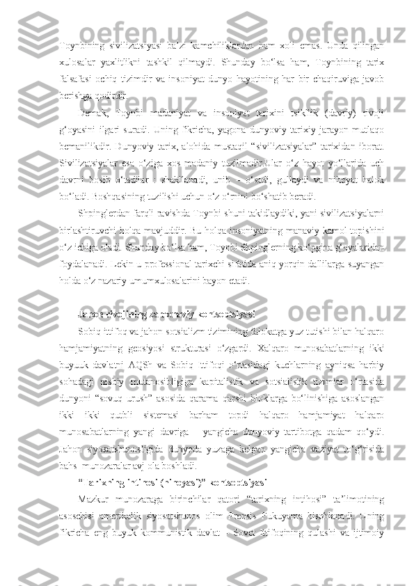 Toynbining   sivilizatsiyasi   ba’zi   kamchiliklardan   ham   xoli   emas.   Unda   qilingan
xulosalar   yaxlitlikni   tashkil   qilmaydi.   Shunday   bo‘lsa   ham,   Toynbining   tarix
falsafasi   ochiq   tizimdir   va   insoniyat   dunyo   hayotining   har   bir   chaqiruviga   javob
berishga qodirdir.
Demak,   Toynbi   madaniyat   va   insoniyat   tarixini   tsikllik   (davriy)   rivoji
g‘oyasini   ilgari   suradi.   Uning   fikricha,   yagona   dunyoviy   tarixiy   jarayon   mutlaqo
bemanilikdir.   Dunyoviy   tarix,   alohida   mustaqil   “sivilizatsiyalar”   tarixidan   iborat.
Sivilizatsiyalar   esa   o‘ziga   xos   madaniy   tuzilmadir.Ular   o‘z   hayot   yo‘llarida   uch
davrni   bosib   o‘tadilar   :   shakllanadi,   unib   –   o‘sadi,   gullaydi   va   nihoyat   halok
bo‘ladi. Boshqasining tuzilishi uchun o‘z o‘rnini bo‘shatib beradi.
Shpinglerdan farqli ravishda Toynbi shuni takidlaydiki, yani sivilizatsiyalarni
birlashtiruvchi holqa mavjuddir. Bu holqa insoniyatning manaviy kamol topishini
o‘z ichiga oladi. Shunday bo‘lsa ham, Toynbi Shpinglerning ko‘pgina g‘oyalaridan
foydalanadi. Lekin u professional tarixchi sifatida aniq yorqin dallilarga suyangan
holda o‘z nazariy umumxulosalarini bayon etadi.
Jahon rivojining zamonaviy kontseptsiyasi
Sobiq ittifoq va jahon sotsializm tizimining falokatga yuz tutishi bilan halqaro
hamjamiyatning   geosiyosi   strukturasi   o‘zgardi.   Xalqaro   munosabatlarning   ikki
buyuuk   davlatni   AQSh   va   Sobiq   Ittifoqi   o‘rtasidagi   kuchlarning   ayniqsa   harbiy
sohadagi   nisbiy   mutanosibligiga   kapitalistik   va   sotsialistik   tizimlar   o‘rtasida
dunyoni   “sovuq   urush”   asosida   qarama–qarshi   bloklarga   bo‘linishiga   asoslangan
ikki   ikki   qutbli   sistemasi   barham   topdi   halqaro   hamjamiyat   halqaro
munosabatlarning   yangi   davriga   –   yangicha   dunyoviy   tartibotga   qadam   qo‘ydi.
Jahon   siyosatshunosligida   dunyoda   yuzaga   kelgan   yangicha   vaziyat   to‘g‘risida
bahs–munozaralar avj ola boshladi.
“Tarixning intihosi (nihoyasi)” kontseptsiyasi
Mazkur   munozaraga   birinchilar   qatori   “tarixning   intihosi”   ta’limotining
asoschisi   amerikalik   siyosatshunos   olim   Frensis   Fukuyama   hisoblanadi.   Uning
fikricha   eng   buyuk   kommunistik   davlat   –   Sovet   Ittifoqining   qulashi   va   ijtimoiy 