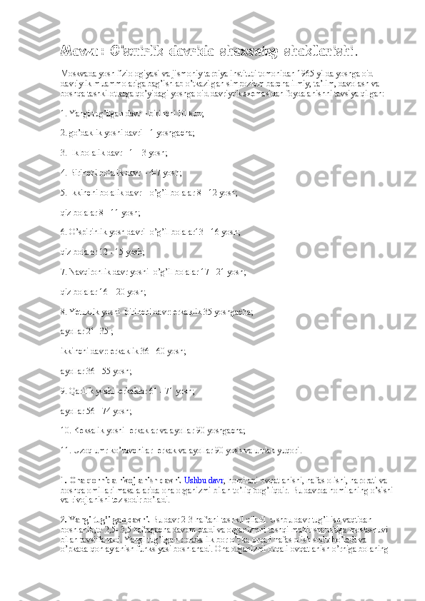 Mavzu: O ‘ smirlik davrida shaxsning shakllanishi .
Moskvada yosh fiziologiyasi va jismoniy tarbiya instituti tomonidan 1965 yilda yoshga oid 
davriylik muammolariga bag’ishlab o’tkazilgan simpozium barcha ilmiy, ta’lim, davolash va 
boshqa tashkilotlarga qo’yidagi yoshga oid davriylik sxemasidan foydalanishni tavsiya qilgan:
1. Yangi tug’ilgan davr – birinchi 10 kun;
2. go’daklik yoshi davri - 1 yoshgacha;
3. Ilk bolalik davr - 1 – 3 yosh;
4. Birinchi bolalik davr – 4-7 yosh;
5. Ikkinchi bolalik davr – o’g’il bolalar 8 - 12 yosh;
qiz bolalar 8 - 11 yosh;
6. O’spirinlik yosh davri- o’g’il bolalar13 - 16 yosh;
qiz bolalar 12 - 15 yosh;
7. Navqironlik davr yoshi- o’g’il bolalar 17 - 21 yosh;
qiz bolalar 16 – 20 yosh;
8. Yetuklik yoshi- birinchi davr: erkaklik 35 yoshgacha;
ayollar 21- 35 ;
ikkinchi davr: erkaklik 36 - 60 yosh;
ayollar 36 - 55 yosh;
9. Qarilik yoshi -erkaklar 61 - 71 yosh;
ayollar 56 - 74 yosh;
10. Keksalik yoshi- erkaklar va ayollar 90 yoshgacha;
11. Uzoq umr ko’ruvchilar- erkak va ayollar 90 yosh va undan yuqori.
1. Ona qornida rivojlanish davri.   Ushbu davr , homilani ovqatlanishi, nafas olishi, harorati va 
boshqa omillari masalalarida ona organizmi bilan to’liq bog’liqdir. Bu davrda homilaning o’sishi
va rivojlanishi tez sodir bo’ladi.
2. Yangi tug’ilgan davri.   Bu davr 2-3 haftani tashkil qiladi. Ushbu davr tug’ilish vaqtidan 
boshlanib,to 2,5- 3,5 haftagacha davom etadi va organizmni tashqi muhit sharoitiga moslashuvi 
bilan tavsiflanadi. Yangi tug’ilgan bolada ilk bor o’pka orqali nafas olish sodir bo’ladi va 
o’pkada qon aylanish funksiyasi boshlanadi. Ona organizmi orqali ovqatlanish o’rniga bolaning  