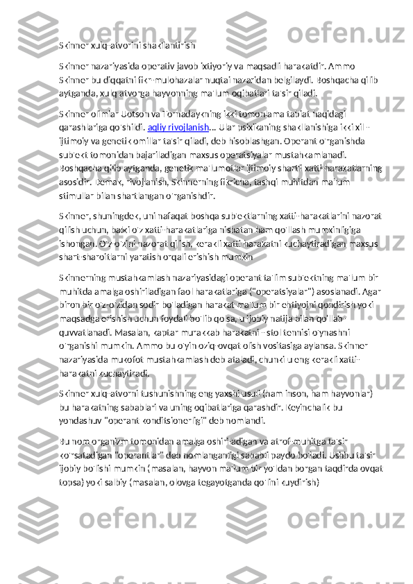 Skinner xulq-atvorini shakllantirish
Skinner nazariyasida operativ javob ixtiyoriy va maqsadli harakatdir. Ammo 
Skinner bu diqqatni fikr-mulohazalar nuqtai nazaridan belgilaydi. Boshqacha qilib 
aytganda, xulq-atvorga hayvonning ma'lum oqibatlari ta'sir qiladi.
Skinner olimlar Uotson va Tornadaykning ikki tomonlama tabiat haqidagi 
qarashlariga qo'shildi.   aqliy rivojlanish ... Ular psixikaning shakllanishiga ikki xil - 
ijtimoiy va genetik omillar ta'sir qiladi, deb hisoblashgan. Operant o'rganishda 
sub'ekt tomonidan bajariladigan maxsus operatsiyalar mustahkamlanadi. 
Boshqacha qilib aytganda, genetik ma'lumotlar ijtimoiy shartli xatti-harakatlarning
asosidir. Demak, rivojlanish, Skinnerning fikricha, tashqi muhitdan ma'lum 
stimullar bilan shartlangan o'rganishdir.
Skinner, shuningdek, uni nafaqat boshqa sub'ektlarning xatti-harakatlarini nazorat
qilish uchun, balki o'z xatti-harakatlariga nisbatan ham qo'llash mumkinligiga 
ishongan. O'z-o'zini nazorat qilish, kerakli xatti-harakatni kuchaytiradigan maxsus 
shart-sharoitlarni yaratish orqali erishish mumkin
Skinnerning mustahkamlash nazariyasidagi operant ta'lim sub'ektning ma'lum bir 
muhitda amalga oshiriladigan faol harakatlariga ("operatsiyalar") asoslanadi. Agar 
biron bir o'z-o'zidan sodir bo'ladigan harakat ma'lum bir ehtiyojni qondirish yoki 
maqsadga erishish uchun foydali bo'lib qolsa, u ijobiy natija bilan qo'llab-
quvvatlanadi. Masalan, kaptar murakkab harakatni - stol tennisi o'ynashni 
o'rganishi mumkin. Ammo bu o'yin oziq-ovqat olish vositasiga aylansa. Skinner 
nazariyasida mukofot mustahkamlash deb ataladi, chunki u eng kerakli xatti-
harakatni kuchaytiradi.
Skinner xulq-atvorni tushunishning eng yaxshi usuli (ham inson, ham hayvonlar) 
bu harakatning sabablari va uning oqibatlariga qarashdir. Keyinchalik bu 
yondashuv "operant konditsionerligi" deb nomlandi.
Bu nom organizm tomonidan amalga oshiriladigan va atrof-muhitga ta'sir 
ko'rsatadigan "operantlar" deb nomlanganligi sababli paydo bo'ladi. Ushbu ta'sir 
ijobiy bo'lishi mumkin (masalan, hayvon ma'lum bir yo'ldan borgan taqdirda ovqat
topsa) yoki salbiy (masalan, olovga tegayotganda qo'lini kuydirish) 