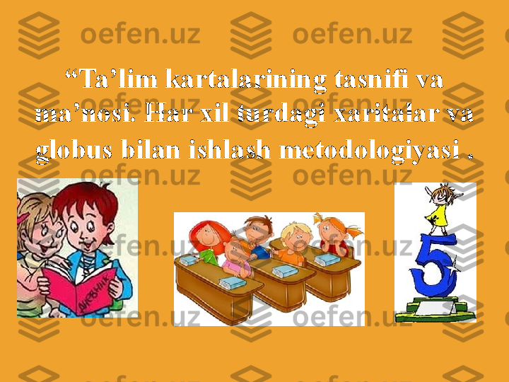               
    
“ Ta’lim kartalarining tasnifi va 
ma’nosi. Har xil turdagi xaritalar va 
globus bilan ishlash metodologiyasi  . 