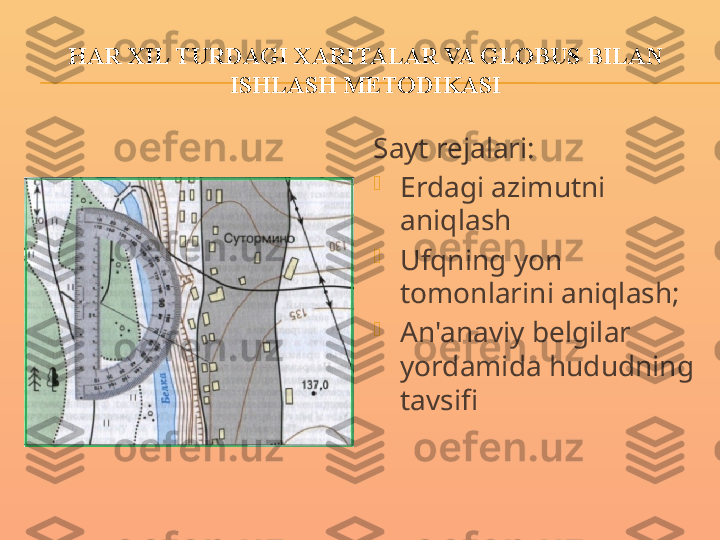 HAR XIL TURDAGI XARITALAR VA GLOBUS BILAN 
ISHLASH METODIKASI
Sayt rejalari:

Erdagi azimutni 
aniqlash

Ufqning yon 
tomonlarini aniqlash;

An'anaviy belgilar 
yordamida hududning 
tavsifi 