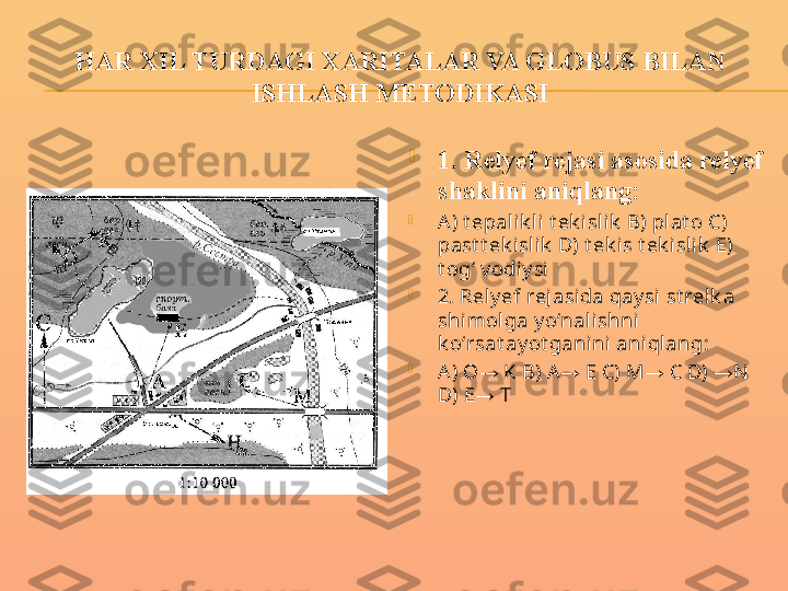 HAR XIL TURDAGI XARITALAR VA GLOBUS BILAN 
ISHLASH METODIKASI

1. Relyef rejasi asosida relyef 
shaklini aniqlang:

A ) t epalik li t ek i slik  B) plat o C) 
past t ek islik  D) t ek is t ek islik  E) 
t ogʻ v odiy si

2. Rely ef rej asida qay si st relk a 
shimolga y o‘nal ishni  
k o‘rsat ay ot gani ni  ani qlang:

A ) O  K B) A  E C) M  C D)  N → → → →
D) E  T
→ 