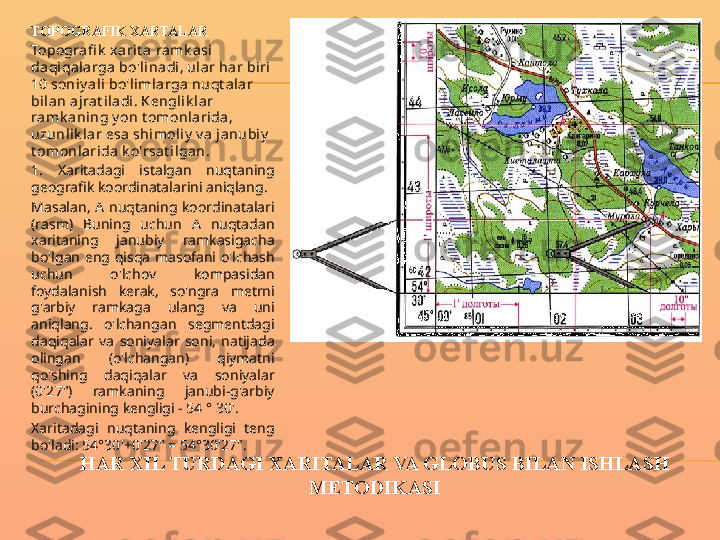 HAR XIL TURDAGI XARITALAR VA GLOBUS BILAN ISHLASH 
METODIKASITOPOGRAFIK XARTALAR
Topogra fi k  xarit a ramk asi 
daqiqalarga bo'linadi, ular har biri 
10 soniy ali bo'l imlarga  nuqt alar 
bilan ajrat iladi. Kengl ik l ar 
ramk ani ng y on t omonl arida , 
uzunl ik l ar esa shimoliy  v a ja nubiy  
t omonl arida k o'rsat i lgan.
1.  Xaritadagi  istalgan  nuqtaning 
geografik koordinatalarini aniqlang.
Masalan,  A  nuqtaning  koordinatalari 
(rasm)  Buning  uchun  A  nuqtadan 
xaritaning  janubiy  ramkasigacha 
bo'lgan  eng  qisqa  masofani  o'lchash 
uchun  o'lchov  kompasidan 
foydalanish  kerak,  so'ngra  metrni 
g'arbiy  ramkaga  ulang  va  uni 
aniqlang.  o'lchangan  segmentdagi 
daqiqalar  va  soniyalar  soni,  natijada 
olingan  (o'lchangan)  qiymatni 
qo'shing  daqiqalar  va  soniyalar 
(0'27")  ramkaning  janubi-g'arbiy 
burchagining kengligi - 54 ° 30'.
Xaritadagi  nuqtaning  kengligi  teng 
bo'ladi: 54°30'+0'27" = 54°30'27". 