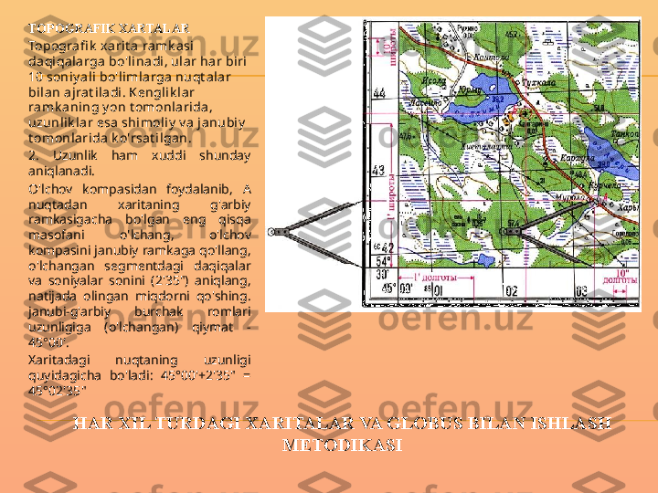 HAR XIL TURDAGI XARITALAR VA GLOBUS BILAN ISHLASH 
METODIKASITOPOGRAFIK XARTALAR
Topogra fi k  xarit a ramk asi 
daqiqalarga bo'linadi, ular har biri 
10 soniy ali bo'l imlarga  nuqt alar 
bilan ajrat iladi. Kengl ik l ar 
ramk ani ng y on t omonl arida , 
uzunl ik l ar esa shimoliy  v a ja nubiy  
t omonl arida k o'rsat i lgan.
2.  Uzunlik  ham  xuddi  shunday 
aniqlanadi.
O'lchov  kompasidan  foydalanib,  A 
nuqtadan  xaritaning  g'arbiy 
ramkasigacha  bo'lgan  eng  qisqa 
masofani  o'lchang,  o'lchov 
kompasini janubiy ramkaga qo'llang, 
o'lchangan  segmentdagi  daqiqalar 
va  soniyalar  sonini  (2'35")  aniqlang, 
natijada  olingan  miqdorni  qo'shing. 
janubi-g'arbiy  burchak  romlari 
uzunligiga  (o'lchangan)  qiymat  - 
45°00'.
Xaritadagi  nuqtaning  uzunligi 
quyidagicha  bo'ladi:  45°00'+2'35"  = 
45°02'35" 