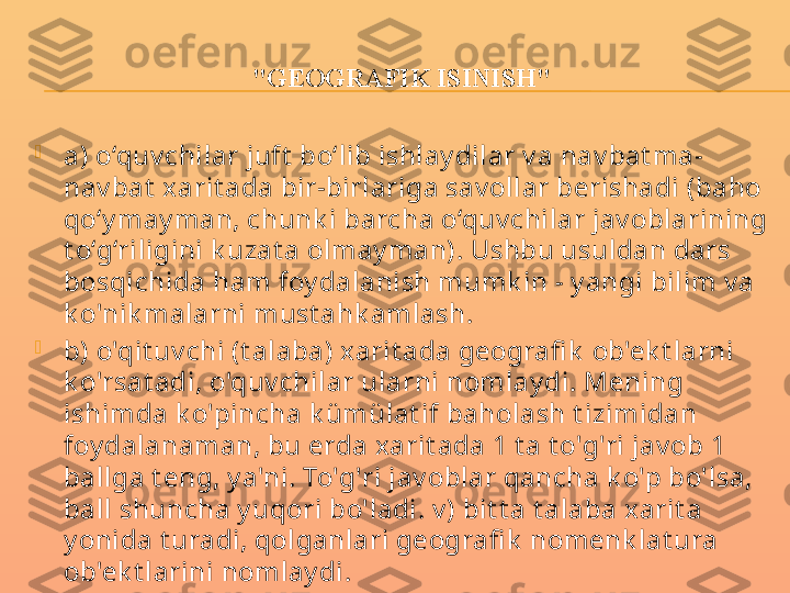 "GEOGRAFIK ISINISH"

a) o‘quv chilar juft  bo‘lib ishlay dilar v a nav bat ma-
nav bat  xarit ada bir-birlariga sav ollar berishadi (baho 
qo‘y may man, chunk i barcha o‘quv chilar jav oblarining 
t o‘g‘riligini k uzat a olmay man). Ushbu usuldan dars 
bosqichida ham foy dalanish mumk in - y angi bilim v a 
k o'nik malarni must ahk amlash.

b) o'qit uv chi (t alaba) xarit ada geografi k  ob'ek t larni 
k o'rsat adi, o'quv chilar ularni nomlay di. Mening 
ishimda k o'pincha k ümülat if baholash t izimidan 
foy dalanaman, bu erda xarit ada 1 t a t o'g'ri jav ob 1 
ballga t eng, y a'ni. To'g'ri jav oblar qancha k o'p bo'lsa, 
ball shuncha y uqori bo'ladi. v ) bit t a t alaba xarit a 
y onida t uradi, qolganlari geografi k  nomenk lat ura 
ob'ek t larini nomlay di. 