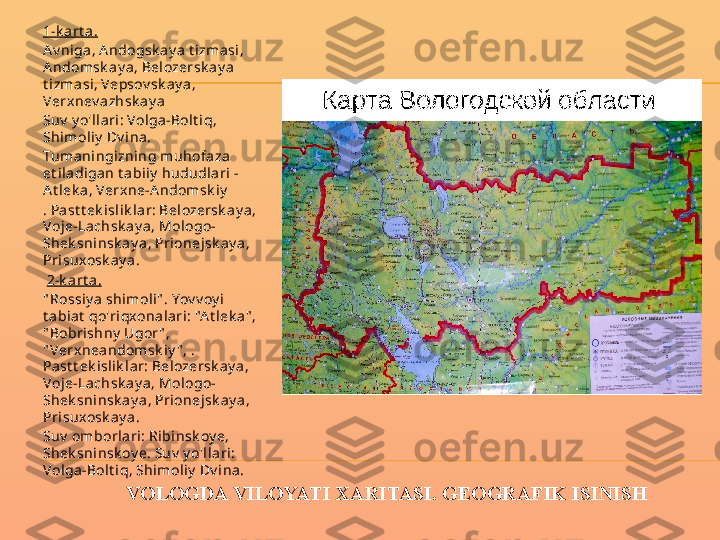 VOLOGDA VILOYATI XARITASI. GEOGRAFIK ISINISH1-k a rt a .
A v niga, A ndogsk a y a t izmasi, 
A ndomsk ay a , Belozersk ay a 
t izma si , Vepsov sk ay a , 
Verx nev azhsk ay a
Suv  y o'll ari : Volga -Bol t iq, 
Shimoliy  Dv ina.
Tuma ningi zning muhofaza 
et iladigan t abiiy  hududl ari - 
A t lek a, Verxne-A ndomsk iy
. Past t ek isl ik l ar: Belozersk ay a, 
Voje-Lachsk ay a, Mologo-
Shek sni nsk ay a, Prionejsk ay a, 
Prisuxosk ay a .
  2-k a rt a .
" Rossiy a shimoli " . Yov v oy i 
t abiat  qo'riqxonalari: "A t l ek a" , 
" Bobri shny  Ugor " , 
" Verx nea ndomsk i y " , . 
Pa st t ek islik lar: Belozersk ay a, 
Voje-Lachsk ay a, Mologo-
Shek sni nsk ay a, Prionejsk ay a, 
Prisuxosk ay a .
Suv  omborlari: Ribinsk oy e, 
Shek sni nsk oy e. Suv  y o'l lari: 
Volga-Bolt i q, Shimoliy  Dv i na.
 
  