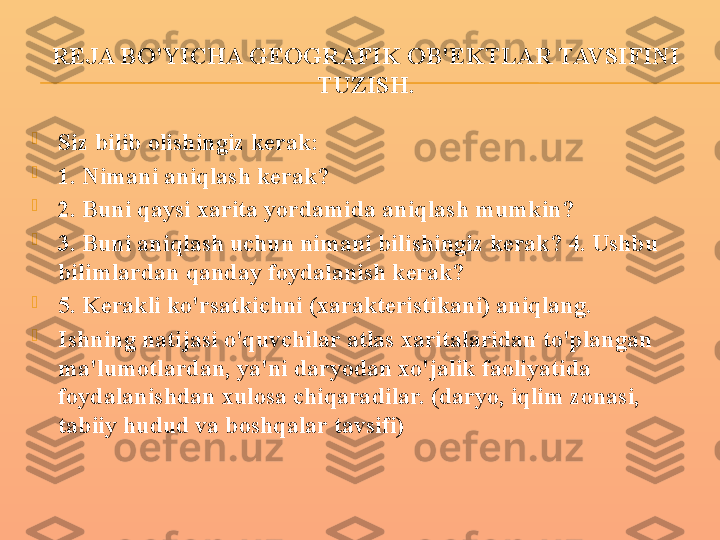 REJA BO'YICHA GEOGRAFIK OB'EKTLAR TAVSIFINI 
TUZISH.

Siz bilib olishingiz kerak:

1. Nimani aniqlash kerak?

2. Buni qaysi xarita yordamida aniqlash mumkin?

3. Buni aniqlash uchun nimani bilishingiz kerak? 4. Ushbu 
bilimlardan qanday foydalanish kerak?

5. Kerakli ko'rsatkichni (xarakteristikani) aniqlang.

Ishning natijasi o'quvchilar atlas xaritalaridan to'plangan 
ma'lumotlardan, ya'ni daryodan xo'jalik faoliyatida 
foydalanishdan xulosa chiqaradilar. (daryo, iqlim zonasi, 
tabiiy hudud va boshqalar tavsifi) 