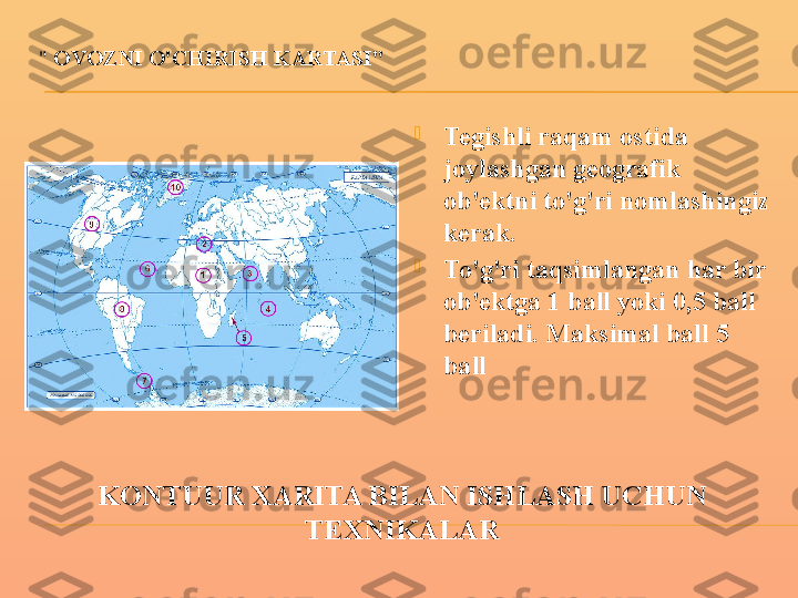 KONTUUR XARITA BILAN ISHLASH UCHUN 
TEXNIKALAR"   OVOZNI O'CHIRISH KARTASI"

Tegishli raqam ostida 
joylashgan geografik 
ob'ektni to'g'ri nomlashingiz 
kerak.

To'g'ri taqsimlangan har bir 
ob'ektga 1 ball yoki 0,5 ball 
beriladi. Maksimal ball 5 
ball 