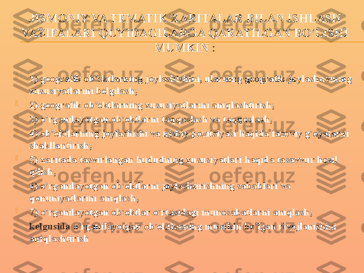 JISMONIY VA TEMATIK XARITALAR BILAN ISHLASH 
VAZIFALARI QUYIDAGILARGA QARATILGAN BO'LISHI 
MUMKIN  :

1) geografik ob'ektlarning joylashishini, ularning geografik joylashuvining 
xususiyatlarini belgilash;

2) geografik ob'ektlarning xususiyatlarini aniqlashtirish;

3) o'rganilayotgan ob'ektlarni taqqoslash va taqqoslash;

4) ob'ektlarning joylashishi va nisbiy pozitsiyasi haqida fazoviy g'oyalarni 
shakllantirish;

5) xaritada tasvirlangan hududning xususiyatlari haqida tasavvur hosil 
qilish;

6) o'rganilayotgan ob'ektlarni joylashtirishning sabablari va 
qonuniyatlarini aniqlash;

7) o'rganilayotgan ob'ektlar o'rtasidagi munosabatlarni aniqlash;

kelgusida  o'rganilayotgan ob'ektlarning mumkin bo'lgan rivojlanishini 
aniqlashtirish 