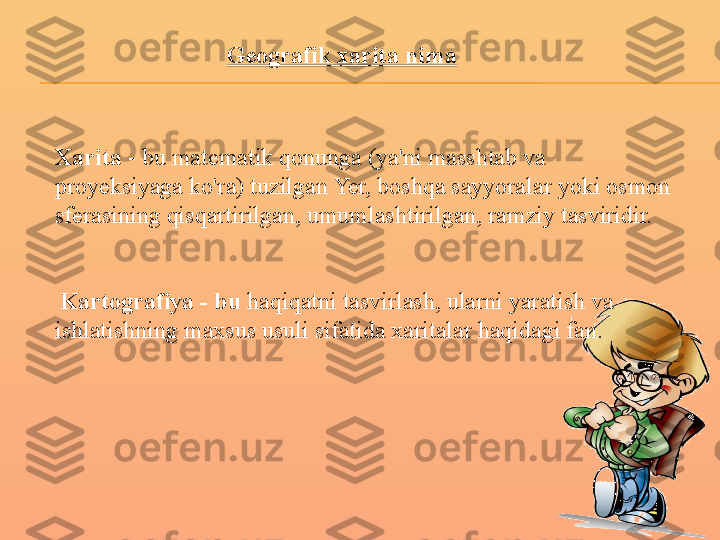 Geografik xarita nima
Xarita  - bu matematik qonunga (ya'ni masshtab va 
proyeksiyaga ko'ra) tuzilgan Yer, boshqa sayyoralar yoki osmon 
sferasining qisqartirilgan, umumlashtirilgan, ramziy tasviridir.
  Kartografiya - bu  haqiqatni tasvirlash, ularni yaratish va 
ishlatishning maxsus usuli sifatida xaritalar haqidagi fan. 