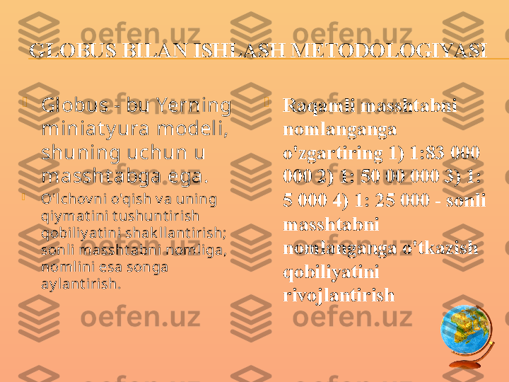 GLOBUS BILAN ISHLASH METODOLOGIYASI

Globus - bu Yerning 
miniat y ura modeli, 
shuning uchun u 
massht abga ega.

O'l chov ni o'qish v a uning 
qiy mat ini t ushunt irish 
qobili y at ini  shak llant irish; 
sonli  massht abni noml iga, 
noml ini esa songa 
ay lant iri sh. 
Raqamli masshtabni 
nomlanganga 
o'zgartiring 1) 1:83 000 
000 2) 1: 50 00 000 3) 1: 
5 000 4) 1: 25 000 - sonli 
masshtabni 
nomlanganga o'tkazish 
qobiliyatini 
rivojlantirish 