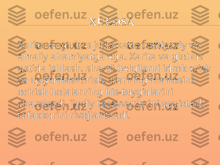 XULOSA

Xarita va globus juda katta tarbiyaviy va 
amaliy ahamiyatga ega. Xarita va globus 
ustida ishlash, shartli belgilarni idrok etish 
va uyg‘unlashtirish, ularning ma’nosini 
ochish bolalarning his-tuyg‘ularini 
charxlaydi, ijodiy tasavvurlarini uyg‘otadi, 
tafakkurini rivojlantiradi. 