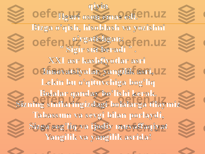 Bugungi kunda bolalarga ta'lim berish 
qiyin
Ilgari oson emas edi.
Bizga o'qish, hisoblash va yozishni 
o'rgatishgan:
"  Sigir sut beradi  "  .
XXI asr kashfiyotlar asri 
Innovatsiyalar, yangilik asri,
Lekin bu o'qituvchiga bog'liq
Bolalar qanday bo'lishi kerak.
Sizning sinflaringizdagi bolalarga tilaymiz
Tabassum va sevgi bilan porlaydi,
Sizga sog'liq va ijodiy muvaffaqiyat
Yangilik va yangilik asrida! 