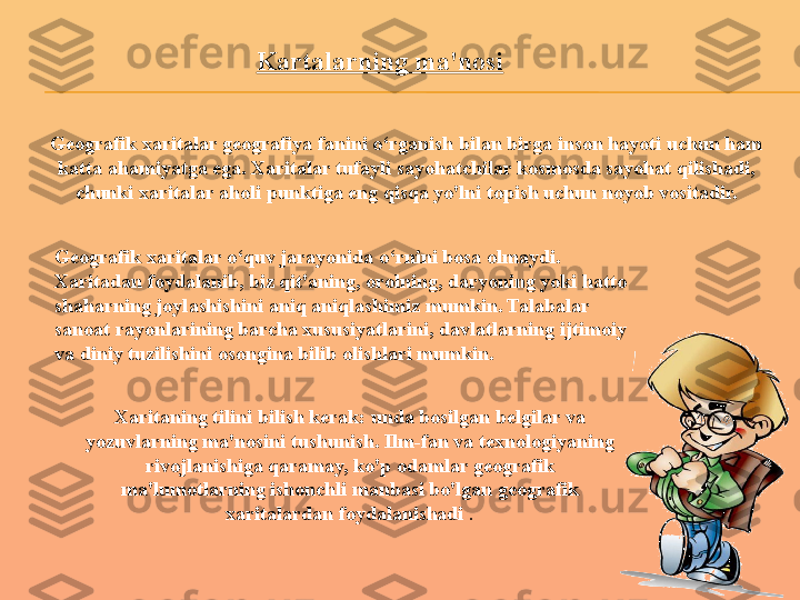 Kartalarning ma'nosi
 Geografik xaritalar geografiya fanini o‘rganish bilan birga inson hayoti uchun ham 
katta ahamiyatga ega. Xaritalar tufayli sayohatchilar kosmosda sayohat qilishadi, 
chunki xaritalar aholi punktiga eng qisqa yo'lni topish uchun noyob vositadir.
Geografik xaritalar o‘quv jarayonida o‘rnini bosa olmaydi. 
Xaritadan foydalanib, biz qit'aning, orolning, daryoning yoki hatto 
shaharning joylashishini aniq aniqlashimiz mumkin. Talabalar 
sanoat rayonlarining barcha xususiyatlarini, davlatlarning ijtimoiy 
va diniy tuzilishini osongina bilib olishlari mumkin.
Xaritaning tilini bilish kerak: unda bosilgan belgilar va 
yozuvlarning ma'nosini tushunish. Ilm-fan va texnologiyaning 
rivojlanishiga qaramay, ko'p odamlar geografik 
ma'lumotlarning ishonchli manbasi bo'lgan geografik 
xaritalardan foydalanishadi  . 