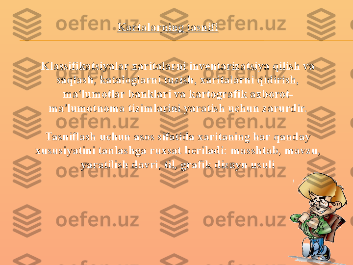 Kartalarning tasnifi
  Klassifikatsiyalar xaritalarni inventarizatsiya qilish va 
saqlash, kataloglarni tuzish, xaritalarni qidirish, 
ma'lumotlar banklari va kartografik axborot-
ma'lumotnoma tizimlarini yaratish uchun zarurdir.
Tasniflash uchun asos sifatida xaritaning har qanday 
xususiyatini tanlashga ruxsat beriladi: masshtab, mavzu, 
yaratilish davri, til, grafik dizayn usuli 