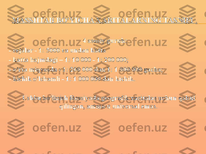 MASSHTAB BO'YICHA XARITALARNING TASNIFI  .
4 asosiy guruh:
- rejalar - 1: 5000 va undan katta
- katta hajmdagi – 1: 10 000 - 1: 200 000;
- o'rta miqyosda - 1: 200 000 dan 1: 1 000 000 gacha;
- kichik o'lchamli - 1: 1 000 000 dan kichik.

Ushbu bo'linish Rossiyada geografik xaritalar uchun qabul 
qilingan, ammo u universal emas. 