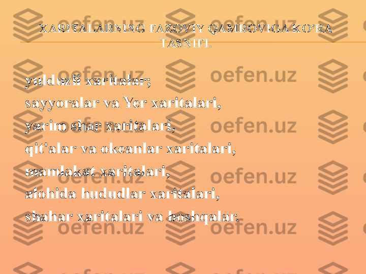 XARITALARNING FAZOVIY QAMROVIGA KO'RA 
TASNIFI.
yulduzli xaritalar;
sayyoralar va Yer xaritalari,
yarim shar xaritalari,
qit'alar va okeanlar xaritalari,
mamlakat xaritalari,
alohida hududlar xaritalari,
shahar xaritalari va boshqalar. 