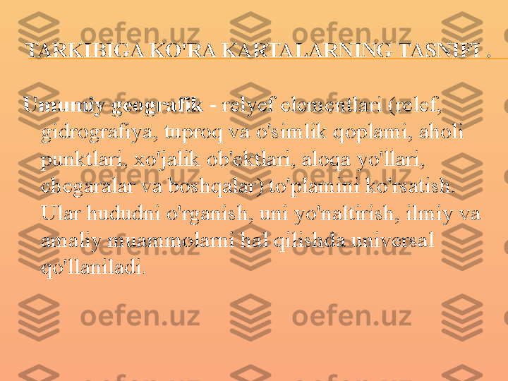 TARKIBIGA KO'RA KARTALARNING TASNIFI  .
Umumiy geografik  - relyef elementlari (relef, 
gidrografiya, tuproq va o'simlik qoplami, aholi 
punktlari, xo'jalik ob'ektlari, aloqa yo'llari, 
chegaralar va boshqalar) to'plamini ko'rsatish. 
Ular hududni o'rganish, uni yo'naltirish, ilmiy va 
amaliy muammolarni hal qilishda universal 
qo'llaniladi. 